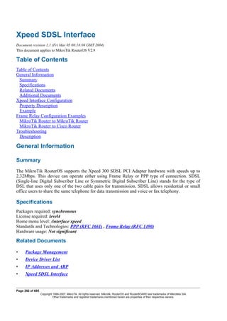 Xpeed SDSL Interface
Document revision 1.1 (Fri Mar 05 08:18:04 GMT 2004)
This document applies to MikroTik RouterOS V2.9
Table of Contents
Table of Contents
General Information
Summary
Specifications
Related Documents
Additional Documents
Xpeed Interface Configuration
Property Description
Example
Frame Relay Configuration Examples
MikroTik Router to MikroTik Router
MikroTik Router to Cisco Router
Troubleshooting
Description
General Information
Summary
The MikroTik RouterOS supports the Xpeed 300 SDSL PCI Adapter hardware with speeds up to
2.32Mbps. This device can operate either using Frame Relay or PPP type of connection. SDSL
(Single-line Digital Subscriber Line or Symmetric Digital Subscriber Line) stands for the type of
DSL that uses only one of the two cable pairs for transmission. SDSL allows residential or small
office users to share the same telephone for data transmission and voice or fax telephony.
Specifications
Packages required: synchronous
License required: level4
Home menu level: /interface xpeed
Standards and Technologies: PPP (RFC 1661) , Frame Relay (RFC 1490)
Hardware usage: Not significant
Related Documents
• Package Management
• Device Driver List
• IP Addresses and ARP
• Xpeed SDSL Interface
Page 292 of 695
Copyright 1999-2007, MikroTik. All rights reserved. Mikrotik, RouterOS and RouterBOARD are trademarks of Mikrotikls SIA.
Other trademarks and registred trademarks mentioned herein are properties of their respective owners.
 