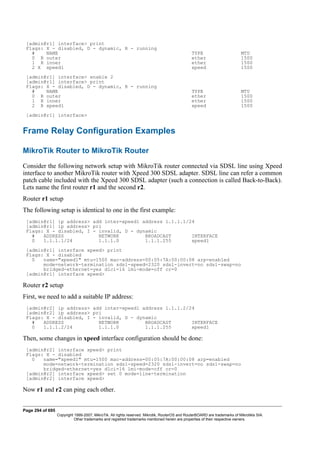 [admin@r1] interface> print
Flags: X - disabled, D - dynamic, R - running
# NAME TYPE MTU
0 R outer ether 1500
1 R inner ether 1500
2 X xpeed1 xpeed 1500
[admin@r1] interface> enable 2
[admin@r1] interface> print
Flags: X - disabled, D - dynamic, R - running
# NAME TYPE MTU
0 R outer ether 1500
1 R inner ether 1500
2 R xpeed1 xpeed 1500
[admin@r1] interface>
Frame Relay Configuration Examples
MikroTik Router to MikroTik Router
Consider the following network setup with MikroTik router connected via SDSL line using Xpeed
interface to another MikroTik router with Xpeed 300 SDSL adapter. SDSL line can refer a common
patch cable included with the Xpeed 300 SDSL adapter (such a connection is called Back-to-Back).
Lets name the first router r1 and the second r2.
Router r1 setup
The following setup is identical to one in the first example:
[admin@r1] ip address> add inter=xpeed1 address 1.1.1.1/24
[admin@r1] ip address> pri
Flags: X - disabled, I - invalid, D - dynamic
# ADDRESS NETWORK BROADCAST INTERFACE
0 1.1.1.1/24 1.1.1.0 1.1.1.255 xpeed1
[admin@r1] interface xpeed> print
Flags: X - disabled
0 name="xpeed1" mtu=1500 mac-address=00:05:7A:00:00:08 arp=enabled
mode=network-termination sdsl-speed=2320 sdsl-invert=no sdsl-swap=no
bridged-ethernet=yes dlci=16 lmi-mode=off cr=0
[admin@r1] interface xpeed>
Router r2 setup
First, we need to add a suitable IP address:
[admin@r2] ip address> add inter=xpeed1 address 1.1.1.2/24
[admin@r2] ip address> pri
Flags: X - disabled, I - invalid, D - dynamic
# ADDRESS NETWORK BROADCAST INTERFACE
0 1.1.1.2/24 1.1.1.0 1.1.1.255 xpeed1
Then, some changes in xpeed interface configuration should be done:
[admin@r2] interface xpeed> print
Flags: X - disabled
0 name="xpeed1" mtu=1500 mac-address=00:05:7A:00:00:08 arp=enabled
mode=network-termination sdsl-speed=2320 sdsl-invert=no sdsl-swap=no
bridged-ethernet=yes dlci=16 lmi-mode=off cr=0
[admin@r2] interface xpeed> set 0 mode=line-termination
[admin@r2] interface xpeed>
Now r1 and r2 can ping each other.
Page 294 of 695
Copyright 1999-2007, MikroTik. All rights reserved. Mikrotik, RouterOS and RouterBOARD are trademarks of Mikrotikls SIA.
Other trademarks and registred trademarks mentioned herein are properties of their respective owners.
 