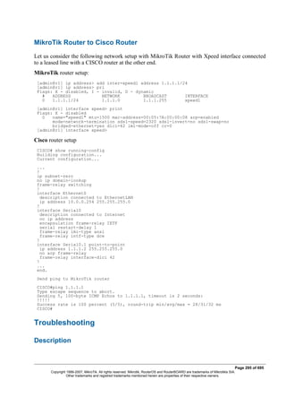 MikroTik Router to Cisco Router
Let us consider the following network setup with MikroTik Router with Xpeed interface connected
to a leased line with a CISCO router at the other end.
MikroTik router setup:
[admin@r1] ip address> add inter=xpeed1 address 1.1.1.1/24
[admin@r1] ip address> pri
Flags: X - disabled, I - invalid, D - dynamic
# ADDRESS NETWORK BROADCAST INTERFACE
0 1.1.1.1/24 1.1.1.0 1.1.1.255 xpeed1
[admin@r1] interface xpeed> print
Flags: X - disabled
0 name="xpeed1" mtu=1500 mac-address=00:05:7A:00:00:08 arp=enabled
mode=network-termination sdsl-speed=2320 sdsl-invert=no sdsl-swap=no
bridged-ethernet=yes dlci=42 lmi-mode=off cr=0
[admin@r1] interface xpeed>
Cisco router setup
CISCO# show running-config
Building configuration...
Current configuration...
...
!
ip subnet-zero
no ip domain-lookup
frame-relay switching
!
interface Ethernet0
description connected to EthernetLAN
ip address 10.0.0.254 255.255.255.0
!
interface Serial0
description connected to Internet
no ip address
encapsulation frame-relay IETF
serial restart-delay 1
frame-relay lmi-type ansi
frame-relay intf-type dce
!
interface Serial0.1 point-to-point
ip address 1.1.1.2 255.255.255.0
no arp frame-relay
frame-relay interface-dlci 42
!
...
end.
Send ping to MikroTik router
CISCO#ping 1.1.1.1
Type escape sequence to abort.
Sending 5, 100-byte ICMP Echos to 1.1.1.1, timeout is 2 seconds:
!!!!!
Success rate is 100 percent (5/5), round-trip min/avg/max = 28/31/32 ms
CISCO#
Troubleshooting
Description
Page 295 of 695
Copyright 1999-2007, MikroTik. All rights reserved. Mikrotik, RouterOS and RouterBOARD are trademarks of Mikrotikls SIA.
Other trademarks and registred trademarks mentioned herein are properties of their respective owners.
 