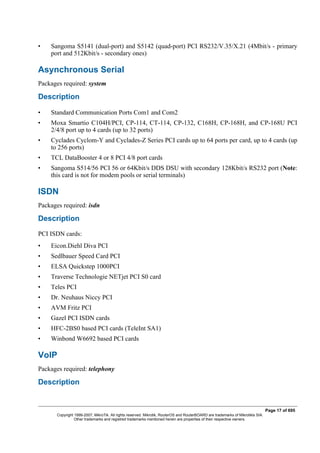 • Sangoma S5141 (dual-port) and S5142 (quad-port) PCI RS232/V.35/X.21 (4Mbit/s - primary
port and 512Kbit/s - secondary ones)
Asynchronous Serial
Packages required: system
Description
• Standard Communication Ports Com1 and Com2
• Moxa Smartio C104H/PCI, CP-114, CT-114, CP-132, C168H, CP-168H, and CP-168U PCI
2/4/8 port up to 4 cards (up to 32 ports)
• Cyclades Cyclom-Y and Cyclades-Z Series PCI cards up to 64 ports per card, up to 4 cards (up
to 256 ports)
• TCL DataBooster 4 or 8 PCI 4/8 port cards
• Sangoma S514/56 PCI 56 or 64Kbit/s DDS DSU with secondary 128Kbit/s RS232 port (Note:
this card is not for modem pools or serial terminals)
ISDN
Packages required: isdn
Description
PCI ISDN cards:
• Eicon.Diehl Diva PCI
• Sedlbauer Speed Card PCI
• ELSA Quickstep 1000PCI
• Traverse Technologie NETjet PCI S0 card
• Teles PCI
• Dr. Neuhaus Niccy PCI
• AVM Fritz PCI
• Gazel PCI ISDN cards
• HFC-2BS0 based PCI cards (TeleInt SA1)
• Winbond W6692 based PCI cards
VoIP
Packages required: telephony
Description
Page 17 of 695
Copyright 1999-2007, MikroTik. All rights reserved. Mikrotik, RouterOS and RouterBOARD are trademarks of Mikrotikls SIA.
Other trademarks and registred trademarks mentioned herein are properties of their respective owners.
 