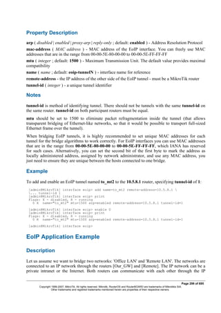 Property Description
arp ( disabled | enabled | proxy-arp | reply-only ; default: enabled ) - Address Resolution Protocol
mac-address ( MAC address ) - MAC address of the EoIP interface. You can freely use MAC
addresses that are in the range from 00-00-5E-80-00-00 to 00-00-5E-FF-FF-FF
mtu ( integer ; default: 1500 ) - Maximum Transmission Unit. The default value provides maximal
compatibility
name ( name ; default: eoip-tunnelN ) - interface name for reference
remote-address - the IP address of the other side of the EoIP tunnel - must be a MikroTik router
tunnel-id ( integer ) - a unique tunnel identifier
Notes
tunnel-id is method of identifying tunnel. There should not be tunnels with the same tunnel-id on
the same router. tunnel-id on both participant routers must be equal.
mtu should be set to 1500 to eliminate packet refragmentation inside the tunnel (that allows
transparent bridging of Ethernet-like networks, so that it would be possible to transport full-sized
Ethernet frame over the tunnel).
When bridging EoIP tunnels, it is highly recommended to set unique MAC addresses for each
tunnel for the bridge algorithms to work correctly. For EoIP interfaces you can use MAC addresses
that are in the range from 00-00-5E-80-00-00 to 00-00-5E-FF-FF-FF, which IANA has reserved
for such cases. Alternatively, you can set the second bit of the first byte to mark the address as
locally administered address, assigned by network administrator, and use any MAC address, you
just need to ensure they are unique between the hosts connected to one bridge.
Example
To add and enable an EoIP tunnel named to_mt2 to the 10.5.8.1 router, specifying tunnel-id of 1:
[admin@MikroTik] interface eoip> add name=to_mt2 remote-address=10.5.8.1 
... tunnel-id 1
[admin@MikroTik] interface eoip> print
Flags: X - disabled, R - running
0 X name="to_mt2" mtu=1500 arp=enabled remote-address=10.5.8.1 tunnel-id=1
[admin@MikroTik] interface eoip> enable 0
[admin@MikroTik] interface eoip> print
Flags: X - disabled, R - running
0 R name="to_mt2" mtu=1500 arp=enabled remote-address=10.5.8.1 tunnel-id=1
[admin@MikroTik] interface eoip>
EoIP Application Example
Description
Let us assume we want to bridge two networks: 'Office LAN' and 'Remote LAN'. The networks are
connected to an IP network through the routers [Our_GW] and [Remote]. The IP network can be a
private intranet or the Internet. Both routers can communicate with each other through the IP
Page 299 of 695
Copyright 1999-2007, MikroTik. All rights reserved. Mikrotik, RouterOS and RouterBOARD are trademarks of Mikrotikls SIA.
Other trademarks and registred trademarks mentioned herein are properties of their respective owners.
 