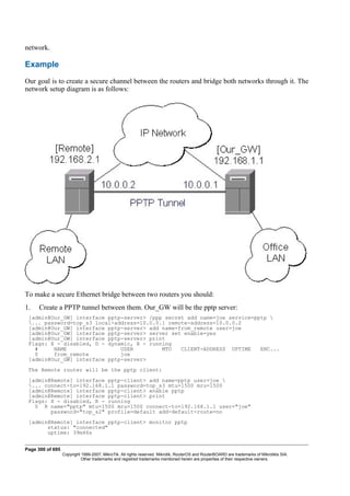network.
Example
Our goal is to create a secure channel between the routers and bridge both networks through it. The
network setup diagram is as follows:
To make a secure Ethernet bridge between two routers you should:
1. Create a PPTP tunnel between them. Our_GW will be the pptp server:
[admin@Our_GW] interface pptp-server> /ppp secret add name=joe service=pptp 
... password=top_s3 local-address=10.0.0.1 remote-address=10.0.0.2
[admin@Our_GW] interface pptp-server> add name=from_remote user=joe
[admin@Our_GW] interface pptp-server> server set enable=yes
[admin@Our_GW] interface pptp-server> print
Flags: X - disabled, D - dynamic, R - running
# NAME USER MTU CLIENT-ADDRESS UPTIME ENC...
0 from_remote joe
[admin@Our_GW] interface pptp-server>
The Remote router will be the pptp client:
[admin@Remote] interface pptp-client> add name=pptp user=joe 
... connect-to=192.168.1.1 password=top_s3 mtu=1500 mru=1500
[admin@Remote] interface pptp-client> enable pptp
[admin@Remote] interface pptp-client> print
Flags: X - disabled, R - running
0 R name="pptp" mtu=1500 mru=1500 connect-to=192.168.1.1 user="joe"
password="top_s2" profile=default add-default-route=no
[admin@Remote] interface pptp-client> monitor pptp
status: "connected"
uptime: 39m46s
Page 300 of 695
Copyright 1999-2007, MikroTik. All rights reserved. Mikrotik, RouterOS and RouterBOARD are trademarks of Mikrotikls SIA.
Other trademarks and registred trademarks mentioned herein are properties of their respective owners.
 