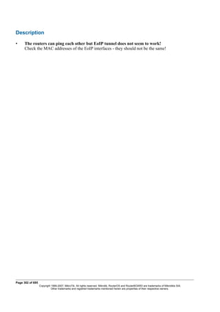 Description
• The routers can ping each other but EoIP tunnel does not seem to work!
Check the MAC addresses of the EoIP interfaces - they should not be the same!
Page 302 of 695
Copyright 1999-2007, MikroTik. All rights reserved. Mikrotik, RouterOS and RouterBOARD are trademarks of Mikrotikls SIA.
Other trademarks and registred trademarks mentioned herein are properties of their respective owners.
 