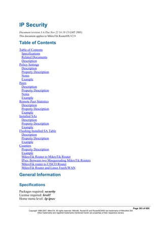 IP Security
Document revision 3.4 (Tue Nov 22 14:19:15 GMT 2005)
This document applies to MikroTik RouterOS V2.9
Table of Contents
Table of Contents
Specifications
Related Documents
Description
Policy Settings
Description
Property Description
Notes
Example
Peers
Description
Property Description
Notes
Example
Remote Peer Statistics
Description
Property Description
Example
Installed SAs
Description
Property Description
Example
Flushing Installed SA Table
Description
Property Description
Example
Counters
Property Description
Example
MikroTik Router to MikroTik Router
IPsec Between two Masquerading MikroTik Routers
MikroTik router to CISCO Router
MikroTik Router and Linux FreeS/WAN
General Information
Specifications
Packages required: security
License required: level1
Home menu level: /ip ipsec
Page 303 of 695
Copyright 1999-2007, MikroTik. All rights reserved. Mikrotik, RouterOS and RouterBOARD are trademarks of Mikrotikls SIA.
Other trademarks and registred trademarks mentioned herein are properties of their respective owners.
 