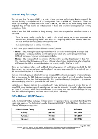 Internet Key Exchange
The Internet Key Exchange (IKE) is a protocol that provides authenticated keying material for
Internet Security Association and Key Management Protocol (ISAKMP) framework. There are
other key exchange schemes that work with ISAKMP, but IKE is the most widely used one.
Together they provide means for authentication of hosts and automatic management of security
associations (SA).
Most of the time IKE daemon is doing nothing. There are two possible situations when it is
activated:
• There is some traffic caught by a policy rule which needs to become encrypted or
authenticated, but the policy doesn't have any SAs. The policy notifies IKE daemon about that,
and IKE daemon initiates connection to remote host.
• IKE daemon responds to remote connection.
In both cases, peers establish connection and execute 2 phases:
• Phase 1 - The peers agree upon algorithms they will use in the following IKE messages and
authenticate. The keying material used to derive keys for all SAs and to protect following
ISAKMP exchanges between hosts is generated also.
• Phase 2 - The peers establish one or more SAs that will be used by IPsec to encrypt data. All
SAs established by IKE daemon will have lifetime values (either limiting time, after which SA
will become invalid, or amount of data that can be encrypted by this SA, or both).
There are two lifetime values - soft and hard. When SA reaches it's soft lifetime treshold, the IKE
daemon receives a notice and starts another phase 2 exchange to replace this SA with fresh one. If
SA reaches hard lifetime, it is discarded.
IKE can optionally provide a Perfect Forward Secrecy (PFS), whish is a property of key exchanges,
that, in turn, means for IKE that compromising the long term phase 1 key will not allow to easily
gain access to all IPsec data that is protected by SAs established through this phase 1. It means an
additional keying material is generated for each phase 2.
Generation of keying material is computationally very expensive. Exempli gratia, the use of
modp8192 group can take several seconds even on very fast computer. It usually takes place once
per phase 1 exchange, which happens only once between any host pair and then is kept for long
time. PFS adds this expensive operation also to each phase 2 exchange.
Diffie-Hellman MODP Groups
Diffie-Hellman (DH) key exchange protocol allows two parties without any initial shared secret to
create one securely. The following Modular Exponential (MODP) Diffie-Hellman (also known as
"Oakley") Groups are supported:
Diffie-Hellman Group Modulus Reference
Group 1 768 bits RFC2409
Group 2 1024 bits RFC2409
Group 5 1536 bits RFC3526
Page 305 of 695
Copyright 1999-2007, MikroTik. All rights reserved. Mikrotik, RouterOS and RouterBOARD are trademarks of Mikrotikls SIA.
Other trademarks and registred trademarks mentioned herein are properties of their respective owners.
 