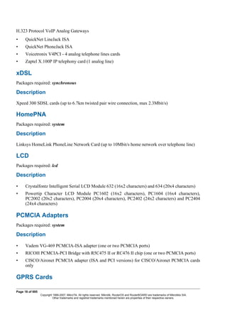 H.323 Protocol VoIP Analog Gateways
• QuickNet LineJack ISA
• QuickNet PhoneJack ISA
• Voicetronix V4PCI - 4 analog telephone lines cards
• Zaptel X.100P IP telephony card (1 analog line)
xDSL
Packages required: synchronous
Description
Xpeed 300 SDSL cards (up to 6.7km twisted pair wire connection, max 2.3Mbit/s)
HomePNA
Packages required: system
Description
Linksys HomeLink PhoneLine Network Card (up to 10Mbit/s home network over telephone line)
LCD
Packages required: lcd
Description
• Crystalfontz Intelligent Serial LCD Module 632 (16x2 characters) and 634 (20x4 characters)
• Powertip Character LCD Module PC1602 (16x2 characters), PC1604 (16x4 characters),
PC2002 (20x2 characters), PC2004 (20x4 characters), PC2402 (24x2 characters) and PC2404
(24x4 characters)
PCMCIA Adapters
Packages required: system
Description
• Vadem VG-469 PCMCIA-ISA adapter (one or two PCMCIA ports)
• RICOH PCMCIA-PCI Bridge with R5C475 II or RC476 II chip (one or two PCMCIA ports)
• CISCO/Aironet PCMCIA adapter (ISA and PCI versions) for CISCO/Aironet PCMCIA cards
only
GPRS Cards
Page 18 of 695
Copyright 1999-2007, MikroTik. All rights reserved. Mikrotik, RouterOS and RouterBOARD are trademarks of Mikrotikls SIA.
Other trademarks and registred trademarks mentioned herein are properties of their respective owners.
 