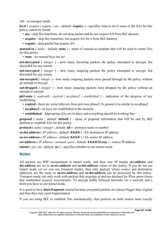 AH - in transport mode
level ( acquire | require | use ; default: require ) - specifies what to do if some of the SAs for this
policy cannot be found:
• use - skip this transform, do not drop packet and do not acquire SA from IKE daemon
• acquire - skip this transform, but acquire SA for it from IKE daemon
• require - drop packet but acquire SA
manual-sa ( name ; default: none ) - name of manual-sa template that will be used to create SAs
for this policy
• none - no manual keys are set
not-decrypted ( integer ) - how many incoming packets the policy attempted to decrypt. but
discarded for any reason
not-encrypted ( integer ) - how many outgoing packets the policy attempted to encrypt. but
discarded for any reason
out-accepted ( integer ) - how many outgoing packets were passed through by the policy without
an attempt to encrypt
out-dropped ( integer ) - how many outgoing packets were dropped by the policy without an
attempt to encrypt
ph2-state ( read-only: expired | no-phase2 | established ) - indication of the progress of key
establishing
• expired - there are some leftovers from previous phase2. In general it is similar to no-phase2
• no-phase2 - no keys are estabilished at the moment
• estabilished - Appropriate SAs are in place and everything should be working fine
proposal ( name ; default: default ) - name of proposal information that will be sent by IKE
daemon to establish SAs for this policy
protocol ( name | integer ; default: all ) - protocol name or number
sa-dst-address ( IP address ; default: 0.0.0.0 ) - SA destination IP address
sa-src-address ( IP address ; default: 0.0.0.0 ) - SA source IP address
src-address ( IP address | netmask | port ; default: 0.0.0.0/32:any ) - source IP address
tunnel ( yes | no ; default: no ) - specifies whether to use tunnel mode
Notes
All packets are IPIP encapsulated in tunnel mode, and their new IP header src-address and
dst-address are set to sa-src-address and sa-dst-address values of this policy. If you do not use
tunnel mode (id est you use transport mode), then only packets whose source and destination
addresses are the same as sa-src-address and sa-dst-address can be processed by this policy.
Transport mode can only work with packets that originate at and are destined for IPsec peers (hosts
that established security associations). To encrypt traffic between networks (or a network and a
host) you have to use tunnel mode.
It is good to have dont-fragment cleared because encrypted packets are always bigger than original
and thus they may need fragmentation.
If you are using IKE to establish SAs automatically, then policies on both routers must exactly
Page 307 of 695
Copyright 1999-2007, MikroTik. All rights reserved. Mikrotik, RouterOS and RouterBOARD are trademarks of Mikrotikls SIA.
Other trademarks and registred trademarks mentioned herein are properties of their respective owners.
 
