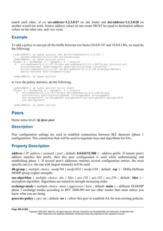 match each other, id est src-address=1.2.3.0/27 on one router and dst-address=1.2.3.0/28 on
another would not work. Source address values on one router MUST be equal to destination address
values on the other one, and vice versa.
Example
To add a policy to encrypt all the traffic between two hosts (10.0.0.147 and 10.0.0.148), we need do
the following:
[admin@WiFi] ip ipsec policy> add sa-src-address=10.0.0.147 
... sa-dst-address=10.0.0.148 action=encrypt
[admin@WiFi] ip ipsec policy> print
Flags: X - disabled, D - dynamic, I - invalid
0 src-address=10.0.0.147/32:any dst-address=10.0.0.148/32:any protocol=all
action=encrypt level=require ipsec-protocols=esp tunnel=no
sa-src-address=10.0.0.147 sa-dst-address=10.0.0.148 proposal=default
manual-sa=none dont-fragment=clear
[admin@WiFi] ip ipsec policy>
to view the policy statistics, do the following:
[admin@WiFi] ip ipsec policy> print stats
Flags: X - disabled, D - dynamic, I - invalid
0 src-address=10.0.0.147/32:any dst-address=10.0.0.148/32:any
protocol=all ph2-state=no-phase2 in-accepted=0 in-dropped=0
out-accepted=0 out-dropped=0 encrypted=0 not-encrypted=0 decrypted=0
not-decrypted=0
[admin@WiFi] ip ipsec policy>
Peers
Home menu level: /ip ipsec peer
Description
Peer configuration settings are used to establish connections between IKE daemons (phase 1
configuration). This connection then will be used to negotiate keys and algorithms for SAs.
Property Description
address ( IP address | netmask | port ; default: 0.0.0.0/32:500 ) - address prefix. If remote peer's
address matches this prefix, then this peer configuration is used while authenticating and
establishing phase 1. If several peer's addresses matches several configuration entries, the most
specific one (i.e. the one with largest netmask) will be used
dh-group ( multiple choice: modp768 | modp1024 | modp1536 ; default: esp ) - Diffie-Hellman
MODP group (cipher strength)
enc-algorithm ( multiple choice: des | 3des | aes-128 | aes-192 | aes-256 ; default: 3des ) -
encryption algorithm. Algorithms are named in strength increasing order
exchange-mode ( multiple choice: main | aggressive | base ; default: main ) - different ISAKMP
phase 1 exchange modes according to RFC 2408.DO not use other modes then main unless you
know what you are doing
generate-policy ( yes | no ; default: no ) - allow this peer to establish SA for non-existing policies.
Page 308 of 695
Copyright 1999-2007, MikroTik. All rights reserved. Mikrotik, RouterOS and RouterBOARD are trademarks of Mikrotikls SIA.
Other trademarks and registred trademarks mentioned herein are properties of their respective owners.
 