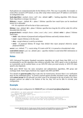 Such policies are created dynamically for the lifetime of SA. This way it is possible, for example, to
create IPsec secured L2TP tunnels, or any other setup where remote peer's IP address is not known
at configuration time
hash-algorithm ( multiple choice: md5 | sha ; default: md5 ) - hashing algorithm. SHA (Secure
Hash Algorithm) is stronger, but slower
lifebytes ( integer ; default: 0 ) - phase 1 lifetime: specifies how much bytes can be transferred
before SA is discarded
• 0 - SA expiration will not be due to byte count excess
lifetime ( time ; default: 1d ) - phase 1 lifetime: specifies how long the SA will be valid; SA will be
discarded after this time
proposal-check ( multiple choice: claim | exact | obey | strict ; default: strict ) - phase 2 lifetime
check logic:
• claim - take shortest of proposed and configured lifetimes and notify initiator about it
• exact - require lifetimes to be the same
• obey - accept whatever is sent by an initiator
• strict - If proposed lifetime IS longer than default then reject proposal otherwise accept
proposed lifetime
secret ( text ; default: "" ) - secret string. If it starts with '0x', it is parsed as a hexadecimal value
send-initial-contact ( yes | no ; default: yes ) - specifies whether to send initial IKE information or
wait for remote side
Notes
AES (Advanced Encryption Standard) encryption algorithms are much faster than DES, so it is
recommended to use this algorithm class whenever possible. But, AES's speed is also its drawback
as it potentially can be cracked faster, so use AES-256 when you need security or AES-128 when
speed is also important.
Both peers MUST have the same encryption and authentication algorithms, DH group and
exchange mode. Some legacy hardware may support only DES and MD5.
You should set generate-policy flag to yes only for trusted peers, because there is no verification
done for the established policy. To protect yourself against possible unwanted events, add policies
with action=accept for all networks you don't want to be encrypted at the top of policy list. Since
dynamic policies are added at the bottom of the list, they will not be able to override your
configuration.
Example
To define new peer configuration for 10.0.0.147 peer with secret=gwejimezyfopmekun:
[admin@WiFi] ip ipsec peer>add address=10.0.0.147/32 
... secret=gwejimezyfopmekun
[admin@WiFi] ip ipsec peer> print
Flags: X - disabled
0 address=10.0.0.147/32:500 secret="gwejimezyfopmekun" generate-policy=no
exchange-mode=main send-initial-contact=yes proposal-check=obey
hash-algorithm=md5 enc-algorithm=3des dh-group=modp1024 lifetime=1d
lifebytes=0
Page 309 of 695
Copyright 1999-2007, MikroTik. All rights reserved. Mikrotik, RouterOS and RouterBOARD are trademarks of Mikrotikls SIA.
Other trademarks and registred trademarks mentioned herein are properties of their respective owners.
 