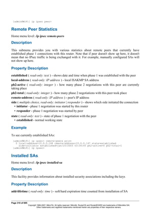 [admin@WiFi] ip ipsec peer>
Remote Peer Statistics
Home menu level: /ip ipsec remote-peers
Description
This submenu provides you with various statistics about remote peers that currently have
established phase 1 connections with this router. Note that if peer doesn't show up here, it doesn't
mean that no IPsec traffic is being exchanged with it. For example, manually configured SAs will
not show up here.
Property Description
estabilished ( read-only: text ) - shows date and time when phase 1 was established with the peer
local-address ( read-only: IP address ) - local ISAKMP SA address
ph2-active ( read-only: integer ) - how many phase 2 negotiations with this peer are currently
taking place
ph2-total ( read-only: integer ) - how many phase 2 negotiations with this peer took place
remote-address ( read-only: IP address ) - peer's IP address
side ( multiple choice, read-only: initiator | responder ) - shows which side initiated the connection
• initiator - phase 1 negotiation was started by this router
• responder - phase 1 negotiation was started by peer
state ( read-only: text ) - state of phase 1 negotiation with the peer
• estabilished - normal working state
Example
To see currently estabilished SAs:
[admin@WiFi] ip ipsec> remote-peers print
0 local-address=10.0.0.148 remote-address=10.0.0.147 state=established
side=initiator established=jan/25/2003 03:34:45 ph2-active=0 ph2-total=1
[admin@WiFi] ip ipsec>
Installed SAs
Home menu level: /ip ipsec installed-sa
Description
This facility provides information about installed security associations including the keys
Property Description
add-lifetime ( read-only: time ) - soft/hard expiration time counted from installation of SA
Page 310 of 695
Copyright 1999-2007, MikroTik. All rights reserved. Mikrotik, RouterOS and RouterBOARD are trademarks of Mikrotikls SIA.
Other trademarks and registred trademarks mentioned herein are properties of their respective owners.
 