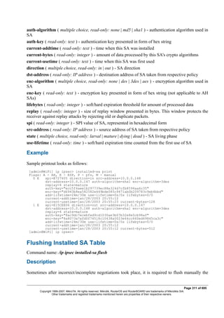 auth-algorithm ( multiple choice, read-only: none | md5 | sha1 ) - authentication algorithm used in
SA
auth-key ( read-only: text ) - authentication key presented in form of hex string
current-addtime ( read-only: text ) - time when this SA was installed
current-bytes ( read-only: integer ) - amount of data processed by this SA's crypto algorithms
current-usetime ( read-only: text ) - time when this SA was first used
direction ( multiple choice, read-only: in | out ) - SA direction
dst-address ( read-only: IP address ) - destination address of SA taken from respective policy
enc-algorithm ( multiple choice, read-only: none | des | 3des | aes ) - encryption algorithm used in
SA
enc-key ( read-only: text ) - encryption key presented in form of hex string (not applicable to AH
SAs)
lifebytes ( read-only: integer ) - soft/hard expiration threshold for amount of processed data
replay ( read-only: integer ) - size of replay window presented in bytes. This window protects the
receiver against replay attacks by rejecting old or duplicate packets.
spi ( read-only: integer ) - SPI value of SA, represented in hexadecimal form
src-address ( read-only: IP address ) - source address of SA taken from respective policy
state ( multiple choice, read-only: larval | mature | dying | dead ) - SA living phase
use-lifetime ( read-only: time ) - soft/hard expiration time counted from the first use of SA
Example
Sample printout looks as follows:
[admin@WiFi] ip ipsec> installed-sa print
Flags: A - AH, E - ESP, P - pfs, M - manual
0 E spi=E727605 direction=in src-address=10.0.0.148
dst-address=10.0.0.147 auth-algorithm=sha1 enc-algorithm=3des
replay=4 state=mature
auth-key="ecc5f4aee1b297739ec88e324d7cfb8594aa6c35"
enc-key="d6943b8ea582582e449bde085c9471ab0b209783c9eb4bbd"
add-lifetime=24m/30m use-lifetime=0s/0s lifebytes=0/0
current-addtime=jan/28/2003 20:55:12
current-usetime=jan/28/2003 20:55:23 current-bytes=128
1 E spi=E15CEE06 direction=out src-address=10.0.0.147
dst-address=10.0.0.148 auth-algorithm=sha1 enc-algorithm=3des
replay=4 state=mature
auth-key="8ac9dc7ecebfed9cd1030ae3b07b32e8e5cb98af"
enc-key="8a8073a7afd0f74518c10438a0023e64cc660ed69845ca3c"
add-lifetime=24m/30m use-lifetime=0s/0s lifebytes=0/0
current-addtime=jan/28/2003 20:55:12
current-usetime=jan/28/2003 20:55:12 current-bytes=512
[admin@WiFi] ip ipsec>
Flushing Installed SA Table
Command name: /ip ipsec installed-sa flush
Description
Sometimes after incorrect/incomplete negotiations took place, it is required to flush manually the
Page 311 of 695
Copyright 1999-2007, MikroTik. All rights reserved. Mikrotik, RouterOS and RouterBOARD are trademarks of Mikrotikls SIA.
Other trademarks and registred trademarks mentioned herein are properties of their respective owners.
 