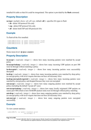 installed SA table so that SA could be renegotiated. This option is provided by the flush command.
Property Description
sa-type ( multiple choice: ah | all | esp ; default: all ) - specifies SA types to flush
• ah - delete AH protocol SAs only
• esp - delete ESP protocol SAs only
• all - delete both ESP and AH protocols SAs
Example
To flush all the SAs installed:
[admin@MikroTik] ip ipsec installed-sa> flush
[admin@MikroTik] ip ipsec installed-sa> print
[admin@MikroTik] ip ipsec installed-sa>
Counters
Home menu level: /ip ipsec counters
Property Description
in-accept ( read-only: integer ) - shows how many incoming packets were matched by accept
policy
in-accept-isakmp ( read-only: integer ) - shows how many incoming UDP packets on port 500
were let through without matching a policy
in-decrypted ( read-only: integer ) - shows how many incoming packets were successfully
decrypted
in-drop ( read-only: integer ) - shows how many incoming packets were matched by drop policy
(or encrypt policy with level=require that does not have all necessary SAs)
in-drop-encrypted-expected ( read-only: integer ) - shows how many incoming packets were
matched by encrypt policy and dropped because they were not encrypted
out-accept ( read-only: integer ) - shows how many outgoing packets were matched by accept
policy (including the default "accept all" case)
out-accept-isakmp ( read-only: integer ) - shows how many locally originated UDP packets on
source port 500 (which is how ISAKMP packets look) were let through without policy matching
out-drop ( read-only: integer ) - shows how many outgoing packets were matched by drop policy
(or encrypt policy with level=require that does not have all necessary SAs)
out-encrypt ( read-only: integer ) - shows how many outgoing packets were encrypted
successfully
Example
To view current statistics:
[admin@WiFi] ip ipsec> counters print
out-accept: 6
Page 312 of 695
Copyright 1999-2007, MikroTik. All rights reserved. Mikrotik, RouterOS and RouterBOARD are trademarks of Mikrotikls SIA.
Other trademarks and registred trademarks mentioned herein are properties of their respective owners.
 