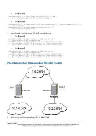 • for Router1
[admin@Router1] > ip ipsec peer add address=1.0.0.0/24 
... secret="gvejimezyfopmekun" generate-policy=yes
• for Router2
[admin@Router2] > ip ipsec policy add sa-src-address=1.0.0.2 sa-dst-address=1.0.0.1 
... action=encrypt
[admin@Router2] > ip ipsec peer add address=1.0.0.1 
... secret="gvejimezyfopmekun"
• tunnel mode example using AH with manual keying
• for Router1
[admin@Router1] > ip ipsec manual-sa add name=ah-sa1 
... ah-spi=0x101/0x100 ah-key=abcfed
[admin@Router1] > ip ipsec policy add src-address=10.1.0.0/24 
... dst-address=10.2.0.0/24 action=encrypt ipsec-protocols=ah 
... tunnel=yes sa-src=1.0.0.1 sa-dst=1.0.0.2 manual-sa=ah-sa1
• for Router2
[admin@Router2] > ip ipsec manual-sa add name=ah-sa1 
... ah-spi=0x100/0x101 ah-key=abcfed
[admin@Router2] > ip ipsec policy add src-address=10.2.0.0/24 
... dst-address=10.1.0.0/24 action=encrypt ipsec-protocols=ah 
... tunnel=yes sa-src=1.0.0.2 sa-dst=1.0.0.1 manual-sa=ah-sa1
IPsec Between two Masquerading MikroTik Routers
1. Add accept and masquerading rules in SRC-NAT
Page 314 of 695
Copyright 1999-2007, MikroTik. All rights reserved. Mikrotik, RouterOS and RouterBOARD are trademarks of Mikrotikls SIA.
Other trademarks and registred trademarks mentioned herein are properties of their respective owners.
 