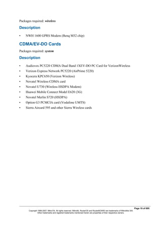 Packages required: wireless
Description
• NWH 1600 GPRS Modem (Benq M32 chip)
CDMA/EV-DO Cards
Packages required: system
Description
• Audiovox PC5220 CDMA Dual Band 1XEV-DO PC Card for VerizonWireless
• Verizon Express Network PC5220 (AirPrime 5220)
• Kyocera KPC650 (Verizon Wireless)
• Novatel Wireless CDMA card
• Novatel U730 (Wireless HSDPA Modem)
• Huawei Mobile Connect Model E620 (3G)
• Novatel Merlin S720 (HSDPA)
• Option G3 PCMCIA card (Vodafone UMTS)
• Sierra Aircard 595 and other Sierra Wireless cards
Page 19 of 695
Copyright 1999-2007, MikroTik. All rights reserved. Mikrotik, RouterOS and RouterBOARD are trademarks of Mikrotikls SIA.
Other trademarks and registred trademarks mentioned herein are properties of their respective owners.
 