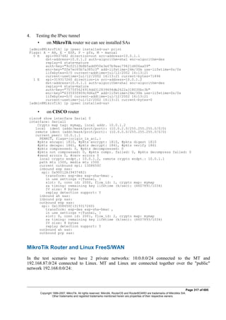 4. Testing the IPsec tunnel
• on MikroTik router we can see installed SAs
[admin@MikroTik] ip ipsec installed-sa> print
Flags: A - AH, E - ESP, P - pfs, M - manual
0 E spi=9437482 direction=out src-address=10.0.1.1
dst-address=10.0.1.2 auth-algorithm=sha1 enc-algorithm=des
replay=4 state=mature
auth-key="9cf2123b8b5add950e3e67b9eac79421d406aa09"
enc-key="ffe7ec65b7a385c3" add-lifetime=24m/30m use-lifetime=0s/0s
lifebytes=0/0 current-addtime=jul/12/2002 16:13:21
current-usetime=jul/12/2002 16:13:21 current-bytes=71896
1 E spi=319317260 direction=in src-address=10.0.1.2
dst-address=10.0.1.1 auth-algorithm=sha1 enc-algorithm=des
replay=4 state=mature
auth-key="7575f5624914dd312839694db2622a318030bc3b"
enc-key="633593f809c9d6af" add-lifetime=24m/30m use-lifetime=0s/0s
lifebytes=0/0 current-addtime=jul/12/2002 16:13:21
current-usetime=jul/12/2002 16:13:21 current-bytes=0
[admin@MikroTik] ip ipsec installed-sa>
• on CISCO router
cisco# show interface Serial 0
interface: Serial1
Crypto map tag: mymap, local addr. 10.0.1.2
local ident (addr/mask/prot/port): (10.0.2.0/255.255.255.0/0/0)
remote ident (addr/mask/prot/port): (10.0.0.0/255.255.255.0/0/0)
current_peer: 10.0.1.1
PERMIT, flags={origin_is_acl,}
#pkts encaps: 1810, #pkts encrypt: 1810, #pkts digest 1810
#pkts decaps: 1861, #pkts decrypt: 1861, #pkts verify 1861
#pkts compressed: 0, #pkts decompressed: 0
#pkts not compressed: 0, #pkts compr. failed: 0, #pkts decompress failed: 0
#send errors 0, #recv errors 0
local crypto endpt.: 10.0.1.2, remote crypto endpt.: 10.0.1.1
path mtu 1500, media mtu 1500
current outbound spi: 1308650C
inbound esp sas:
spi: 0x90012A(9437482)
transform: esp-des esp-sha-hmac ,
in use settings ={Tunnel, }
slot: 0, conn id: 2000, flow_id: 1, crypto map: mymap
sa timing: remaining key lifetime (k/sec): (4607891/1034)
IV size: 8 bytes
replay detection support: Y
inbound ah sas:
inbound pcp sas:
outbound esp sas:
spi: 0x1308650C(319317260)
transform: esp-des esp-sha-hmac ,
in use settings ={Tunnel, }
slot: 0, conn id: 2001, flow_id: 2, crypto map: mymap
sa timing: remaining key lifetime (k/sec): (4607893/1034)
IV size: 8 bytes
replay detection support: Y
outbound ah sas:
outbound pcp sas:
MikroTik Router and Linux FreeS/WAN
In the test scenario we have 2 private networks: 10.0.0.0/24 connected to the MT and
192.168.87.0/24 connected to Linux. MT and Linux are connected together over the "public"
network 192.168.0.0/24:
Page 317 of 695
Copyright 1999-2007, MikroTik. All rights reserved. Mikrotik, RouterOS and RouterBOARD are trademarks of Mikrotikls SIA.
Other trademarks and registred trademarks mentioned herein are properties of their respective owners.
 
