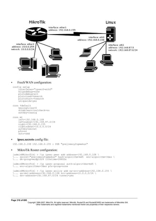 • FreeS/WAN configuration:
config setup
interfaces="ipsec0=eth0"
klipsdebug=none
plutodebug=all
plutoload=%search
plutostart=%search
uniqueids=yes
conn %default
keyingtries=0
disablearrivalcheck=no
authby=rsasig
conn mt
left=192.168.0.108
leftsubnet=192.168.87.0/24
right=192.168.0.155
rightsubnet=10.0.0.0/24
authby=secret
pfs=no
auto=add
• ipsec.secrets config file:
192.168.0.108 192.168.0.155 : PSK "gvejimezyfopmekun"
• MikroTik Router configuration:
[admin@MikroTik] > /ip ipsec peer add address=192.168.0.108 
... secret="gvejimezyfopmekun" hash-algorithm=md5 enc-algorithm=3des 
... dh-group=modp1024 lifetime=28800s
[admin@MikroTik] > /ip ipsec proposal auth-algorithms=md5 
... enc-algorithms=3des pfs-group=none
[admin@MikroTik] > /ip ipsec policy add sa-src-address=192.168.0.155 
... sa-dst-address=192.168.0.108 src-address=10.0.0.0/24 
... dst-address=192.168.87.0/24 tunnel=yes
Page 318 of 695
Copyright 1999-2007, MikroTik. All rights reserved. Mikrotik, RouterOS and RouterBOARD are trademarks of Mikrotikls SIA.
Other trademarks and registred trademarks mentioned herein are properties of their respective owners.
 