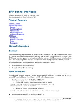 IPIP Tunnel Interfaces
Document revision 1.1 (Fri Mar 05 08:25:43 GMT 2004)
This document applies to MikroTik RouterOS V2.9
Table of Contents
Table of Contents
General Information
Summary
Quick Setup Guide
Specifications
Related Documents
Additional Documents
IPIP Setup
Description
Property Description
Notes
Description
General Information
Summary
The IPIP tunneling implementation on the MikroTik RouterOS is RFC 2003 compliant. IPIP tunnel
is a simple protocol that encapsulates IP packets in IP to make a tunnel between two routers. The
IPIP tunnel interface appears as an interface under the interface list. Many routers, including Cisco
and Linux based, support this protocol. This protocol makes multiple network schemes possible.
IP tunneling protocol adds the following possibilities to a network setups:
• to tunnel Intranets over the Internet
• to use it instead of source routing
Quick Setup Guide
To make an IPIP tunnel between 2 MikroTik routers with IP addresses 10.5.8.104 and 10.1.0.172,
using IPIP tunnel addresses 10.0.0.1 and 10.0.0.2, follow the next steps.
• Configuration on router with IP address 10.5.8.104:
1. Add an IPIP interface (by default, its name will be ipip1):
[admin@10.5.8.104] interface ipip> add local-address=10.5.8.104 
remote-address=10.1.0.172 disabled=no
2. Add an IP address to created ipip1 interface:
[admin@10.5.8.104] ip address> add address=10.0.0.1/24 interface=ipip1
• Configuration on router with IP address 10.1.0.172:
Page 319 of 695
Copyright 1999-2007, MikroTik. All rights reserved. Mikrotik, RouterOS and RouterBOARD are trademarks of Mikrotikls SIA.
Other trademarks and registred trademarks mentioned herein are properties of their respective owners.
 