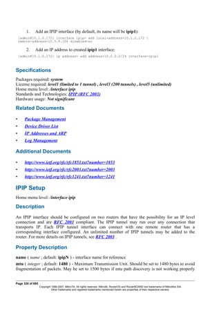 1. Add an IPIP interface (by default, its name will be ipip1):
[admin@10.1.0.172] interface ipip> add local-address=10.1.0.172 
remote-address=10.5.8.104 disabled=no
2. Add an IP address to created ipip1 interface:
[admin@10.1.0.172] ip address> add address=10.0.0.2/24 interface=ipip1
Specifications
Packages required: system
License required: level1 (limited to 1 tunnel) , level3 (200 tunnels) , level5 (unlimited)
Home menu level: /interface ipip
Standards and Technologies: IPIP (RFC 2003)
Hardware usage: Not significant
Related Documents
• Package Management
• Device Driver List
• IP Addresses and ARP
• Log Management
Additional Documents
• http://www.ietf.org/rfc/rfc1853.txt?number=1853
• http://www.ietf.org/rfc/rfc2003.txt?number=2003
• http://www.ietf.org/rfc/rfc1241.txt?number=1241
IPIP Setup
Home menu level: /interface ipip
Description
An IPIP interface should be configured on two routers that have the possibility for an IP level
connection and are RFC 2003 compliant. The IPIP tunnel may run over any connection that
transports IP. Each IPIP tunnel interface can connect with one remote router that has a
corresponding interface configured. An unlimited number of IPIP tunnels may be added to the
router. For more details on IPIP tunnels, see RFC 2003 .
Property Description
name ( name ; default: ipipN ) - interface name for reference
mtu ( integer ; default: 1480 ) - Maximum Transmission Unit. Should be set to 1480 bytes to avoid
fragmentation of packets. May be set to 1500 bytes if mtu path discovery is not working properly
Page 320 of 695
Copyright 1999-2007, MikroTik. All rights reserved. Mikrotik, RouterOS and RouterBOARD are trademarks of Mikrotikls SIA.
Other trademarks and registred trademarks mentioned herein are properties of their respective owners.
 
