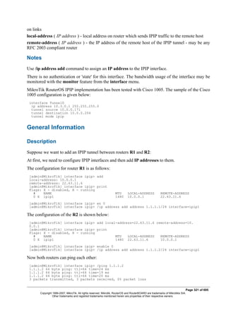 on links
local-address ( IP address ) - local address on router which sends IPIP traffic to the remote host
remote-address ( IP address ) - the IP address of the remote host of the IPIP tunnel - may be any
RFC 2003 compliant router
Notes
Use /ip address add command to assign an IP address to the IPIP interface.
There is no authentication or 'state' for this interface. The bandwidth usage of the interface may be
monitored with the monitor feature from the interface menu.
MikroTik RouterOS IPIP implementation has been tested with Cisco 1005. The sample of the Cisco
1005 configuration is given below:
interface Tunnel0
ip address 10.3.0.1 255.255.255.0
tunnel source 10.0.0.171
tunnel destination 10.0.0.204
tunnel mode ipip
General Information
Description
Suppose we want to add an IPIP tunnel between routers R1 and R2:
At first, we need to configure IPIP interfaces and then add IP addresses to them.
The configuration for router R1 is as follows:
[admin@MikroTik] interface ipip> add
local-address: 10.0.0.1
remote-address: 22.63.11.6
[admin@MikroTik] interface ipip> print
Flags: X - disabled, R - running
# NAME MTU LOCAL-ADDRESS REMOTE-ADDRESS
0 X ipip1 1480 10.0.0.1 22.63.11.6
[admin@MikroTik] interface ipip> en 0
[admin@MikroTik] interface ipip> /ip address add address 1.1.1.1/24 interface=ipip1
The configuration of the R2 is shown below:
[admin@MikroTik] interface ipip> add local-address=22.63.11.6 remote-address=10.
0.0.1
[admin@MikroTik] interface ipip> print
Flags: X - disabled, R - running
# NAME MTU LOCAL-ADDRESS REMOTE-ADDRESS
0 X ipip1 1480 22.63.11.6 10.0.0.1
[admin@MikroTik] interface ipip> enable 0
[admin@MikroTik] interface ipip> /ip address add address 1.1.1.2/24 interface=ipip1
Now both routers can ping each other:
[admin@MikroTik] interface ipip> /ping 1.1.1.2
1.1.1.2 64 byte ping: ttl=64 time=24 ms
1.1.1.2 64 byte ping: ttl=64 time=19 ms
1.1.1.2 64 byte ping: ttl=64 time=20 ms
3 packets transmitted, 3 packets received, 0% packet loss
Page 321 of 695
Copyright 1999-2007, MikroTik. All rights reserved. Mikrotik, RouterOS and RouterBOARD are trademarks of Mikrotikls SIA.
Other trademarks and registred trademarks mentioned herein are properties of their respective owners.
 