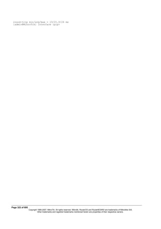 round-trip min/avg/max = 19/21.0/24 ms
[admin@MikroTik] interface ipip>
Page 322 of 695
Copyright 1999-2007, MikroTik. All rights reserved. Mikrotik, RouterOS and RouterBOARD are trademarks of Mikrotikls SIA.
Other trademarks and registred trademarks mentioned herein are properties of their respective owners.
 