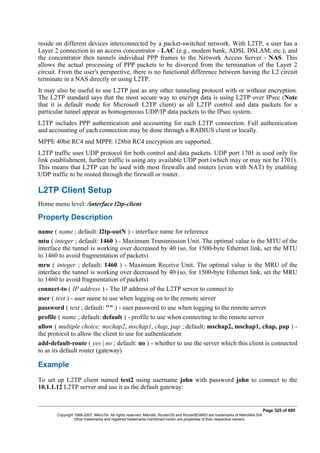 reside on different devices interconnected by a packet-switched network. With L2TP, a user has a
Layer 2 connection to an access concentrator - LAC (e.g., modem bank, ADSL DSLAM, etc.), and
the concentrator then tunnels individual PPP frames to the Network Access Server - NAS. This
allows the actual processing of PPP packets to be divorced from the termination of the Layer 2
circuit. From the user's perspective, there is no functional difference between having the L2 circuit
terminate in a NAS directly or using L2TP.
It may also be useful to use L2TP just as any other tunneling protocol with or without encryption.
The L2TP standard says that the most secure way to encrypt data is using L2TP over IPsec (Note
that it is default mode for Microsoft L2TP client) as all L2TP control and data packets for a
particular tunnel appear as homogeneous UDP/IP data packets to the IPsec system.
L2TP includes PPP authentication and accounting for each L2TP connection. Full authentication
and accounting of each connection may be done through a RADIUS client or locally.
MPPE 40bit RC4 and MPPE 128bit RC4 encryption are supported.
L2TP traffic uses UDP protocol for both control and data packets. UDP port 1701 is used only for
link establishment, further traffic is using any available UDP port (which may or may not be 1701).
This means that L2TP can be used with most firewalls and routers (even with NAT) by enabling
UDP traffic to be routed through the firewall or router.
L2TP Client Setup
Home menu level: /interface l2tp-client
Property Description
name ( name ; default: l2tp-outN ) - interface name for reference
mtu ( integer ; default: 1460 ) - Maximum Transmission Unit. The optimal value is the MTU of the
interface the tunnel is working over decreased by 40 (so, for 1500-byte Ethernet link, set the MTU
to 1460 to avoid fragmentation of packets)
mru ( integer ; default: 1460 ) - Maximum Receive Unit. The optimal value is the MRU of the
interface the tunnel is working over decreased by 40 (so, for 1500-byte Ethernet link, set the MRU
to 1460 to avoid fragmentation of packets)
connect-to ( IP address ) - The IP address of the L2TP server to connect to
user ( text ) - user name to use when logging on to the remote server
password ( text ; default: "" ) - user password to use when logging to the remote server
profile ( name ; default: default ) - profile to use when connecting to the remote server
allow ( multiple choice: mschap2, mschap1, chap, pap ; default: mschap2, mschap1, chap, pap ) -
the protocol to allow the client to use for authentication
add-default-route ( yes | no ; default: no ) - whether to use the server which this client is connected
to as its default router (gateway)
Example
To set up L2TP client named test2 using username john with password john to connect to the
10.1.1.12 L2TP server and use it as the default gateway:
Page 325 of 695
Copyright 1999-2007, MikroTik. All rights reserved. Mikrotik, RouterOS and RouterBOARD are trademarks of Mikrotikls SIA.
Other trademarks and registred trademarks mentioned herein are properties of their respective owners.
 