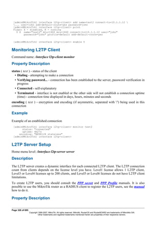 [admin@MikroTik] interface l2tp-client> add name=test2 connect-to=10.1.1.12 
... user=john add-default-route=yes password=john
[admin@MikroTik] interface l2tp-client> print
Flags: X - disabled, R - running
0 X name="test2" mtu=1460 mru=1460 connect-to=10.1.1.12 user="john"
password="john" profile=default add-default-route=yes
[admin@MikroTik] interface l2tp-client> enable 0
Monitoring L2TP Client
Command name: /interface l2tp-client monitor
Property Description
status ( text ) - status of the client
• Dialing - attempting to make a connection
• Verifying password... - connection has been established to the server, password verification in
progress
• Connected - self-explanatory
• Terminated - interface is not enabled or the other side will not establish a connection uptime
(time) - connection time displayed in days, hours, minutes and seconds
encoding ( text ) - encryption and encoding (if asymmetric, separated with '/') being used in this
connection
Example
Example of an established connection
[admin@MikroTik] interface l2tp-client> monitor test2
status: "connected"
uptime: 4m27s
encoding: "MPPE128 stateless"
[admin@MikroTik] interface l2tp-client>
L2TP Server Setup
Home menu level: /interface l2tp-server server
Description
The L2TP server creates a dynamic interface for each connected L2TP client. The L2TP connection
count from clients depends on the license level you have. Level1 license allows 1 L2TP client,
Level3 or Level4 licenses up to 200 clients, and Level5 or Level6 licenses do not have L2TP client
limitations.
To create L2TP users, you should consult the PPP secret and PPP Profile manuals. It is also
possible to use the MikroTik router as a RADIUS client to register the L2TP users, see the manual
how to do it.
Property Description
Page 326 of 695
Copyright 1999-2007, MikroTik. All rights reserved. Mikrotik, RouterOS and RouterBOARD are trademarks of Mikrotikls SIA.
Other trademarks and registred trademarks mentioned herein are properties of their respective owners.
 
