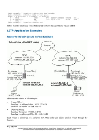 [admin@MikroTik] interface l2tp-server> add user=ex1
[admin@MikroTik] interface l2tp-server> print
Flags: X - disabled, D - dynamic, R - running
# NAME USER MTU CLIENT-ADDRESS UPTIME ENC...
0 DR <l2tp-ex> ex 1460 10.0.0.202 6m32s none
1 l2tp-in1 ex1
[admin@MikroTik] interface l2tp-server>
In this example an already connected user ex is shown besides the one we just added.
L2TP Application Examples
Router-to-Router Secure Tunnel Example
There are two routers in this example:
• [HomeOffice]
Interface LocalHomeOffice 10.150.2.254/24
Interface ToInternet 192.168.80.1/24
• [RemoteOffice]
Interface ToInternet 192.168.81.1/24
Interface LocalRemoteOffice 10.150.1.254/24
Each router is connected to a different ISP. One router can access another router through the
Internet.
Page 328 of 695
Copyright 1999-2007, MikroTik. All rights reserved. Mikrotik, RouterOS and RouterBOARD are trademarks of Mikrotikls SIA.
Other trademarks and registred trademarks mentioned herein are properties of their respective owners.
 