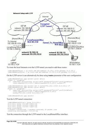 To route the local Intranets over the L2TP tunnel you need to add these routes:
[admin@HomeOffice] > ip route add dst-address 10.150.1.0/24 gateway 10.0.103.2
[admin@RemoteOffice] > ip route add dst-address 10.150.2.0/24 gateway 10.0.103.1
On the L2TP server it can alternatively be done using routes parameter of the user configuration:
[admin@HomeOffice] ppp secret> print detail
Flags: X - disabled
0 name="ex" service=l2tp caller-id="" password="lkjrht" profile=default
local-address=10.0.103.1 remote-address=10.0.103.2 routes==""
[admin@HomeOffice] ppp secret> set 0 routes="10.150.1.0/24 10.0.103.2 1"
[admin@HomeOffice] ppp secret> print detail
Flags: X - disabled
0 name="ex" service=l2tp caller-id="" password="lkjrht" profile=default
local-address=10.0.103.1 remote-address=10.0.103.2
routes="10.150.1.0/24 10.0.103.2 1"
[admin@HomeOffice] ppp secret>
Test the L2TP tunnel connection:
[admin@RemoteOffice]> /ping 10.0.103.1
10.0.103.1 pong: ttl=255 time=3 ms
10.0.103.1 pong: ttl=255 time=3 ms
10.0.103.1 pong: ttl=255 time=3 ms
ping interrupted
3 packets transmitted, 3 packets received, 0% packet loss
round-trip min/avg/max = 3/3.0/3 ms
Test the connection through the L2TP tunnel to the LocalHomeOffice interface:
Page 330 of 695
Copyright 1999-2007, MikroTik. All rights reserved. Mikrotik, RouterOS and RouterBOARD are trademarks of Mikrotikls SIA.
Other trademarks and registred trademarks mentioned herein are properties of their respective owners.
 