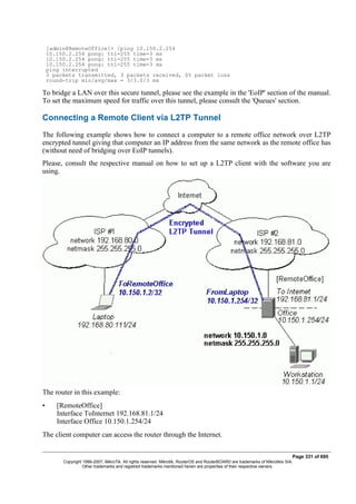 [admin@RemoteOffice]> /ping 10.150.2.254
10.150.2.254 pong: ttl=255 time=3 ms
10.150.2.254 pong: ttl=255 time=3 ms
10.150.2.254 pong: ttl=255 time=3 ms
ping interrupted
3 packets transmitted, 3 packets received, 0% packet loss
round-trip min/avg/max = 3/3.0/3 ms
To bridge a LAN over this secure tunnel, please see the example in the 'EoIP' section of the manual.
To set the maximum speed for traffic over this tunnel, please consult the 'Queues' section.
Connecting a Remote Client via L2TP Tunnel
The following example shows how to connect a computer to a remote office network over L2TP
encrypted tunnel giving that computer an IP address from the same network as the remote office has
(without need of bridging over EoIP tunnels).
Please, consult the respective manual on how to set up a L2TP client with the software you are
using.
The router in this example:
• [RemoteOffice]
Interface ToInternet 192.168.81.1/24
Interface Office 10.150.1.254/24
The client computer can access the router through the Internet.
Page 331 of 695
Copyright 1999-2007, MikroTik. All rights reserved. Mikrotik, RouterOS and RouterBOARD are trademarks of Mikrotikls SIA.
Other trademarks and registred trademarks mentioned herein are properties of their respective owners.
 