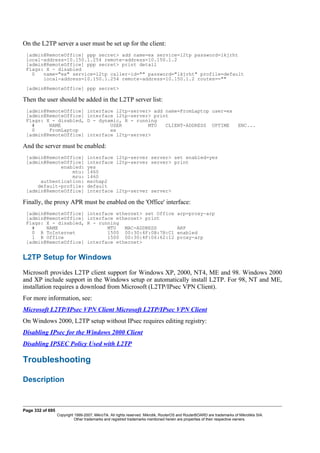 On the L2TP server a user must be set up for the client:
[admin@RemoteOffice] ppp secret> add name=ex service=l2tp password=lkjrht
local-address=10.150.1.254 remote-address=10.150.1.2
[admin@RemoteOffice] ppp secret> print detail
Flags: X - disabled
0 name="ex" service=l2tp caller-id="" password="lkjrht" profile=default
local-address=10.150.1.254 remote-address=10.150.1.2 routes==""
[admin@RemoteOffice] ppp secret>
Then the user should be added in the L2TP server list:
[admin@RemoteOffice] interface l2tp-server> add name=FromLaptop user=ex
[admin@RemoteOffice] interface l2tp-server> print
Flags: X - disabled, D - dynamic, R - running
# NAME USER MTU CLIENT-ADDRESS UPTIME ENC...
0 FromLaptop ex
[admin@RemoteOffice] interface l2tp-server>
And the server must be enabled:
[admin@RemoteOffice] interface l2tp-server server> set enabled=yes
[admin@RemoteOffice] interface l2tp-server server> print
enabled: yes
mtu: 1460
mru: 1460
authentication: mschap2
default-profile: default
[admin@RemoteOffice] interface l2tp-server server>
Finally, the proxy APR must be enabled on the 'Office' interface:
[admin@RemoteOffice] interface ethernet> set Office arp=proxy-arp
[admin@RemoteOffice] interface ethernet> print
Flags: X - disabled, R - running
# NAME MTU MAC-ADDRESS ARP
0 R ToInternet 1500 00:30:4F:0B:7B:C1 enabled
1 R Office 1500 00:30:4F:06:62:12 proxy-arp
[admin@RemoteOffice] interface ethernet>
L2TP Setup for Windows
Microsoft provides L2TP client support for Windows XP, 2000, NT4, ME and 98. Windows 2000
and XP include support in the Windows setup or automatically install L2TP. For 98, NT and ME,
installation requires a download from Microsoft (L2TP/IPsec VPN Client).
For more information, see:
Microsoft L2TP/IPsec VPN Client Microsoft L2TP/IPsec VPN Client
On Windows 2000, L2TP setup without IPsec requires editing registry:
Disabling IPsec for the Windows 2000 Client
Disabling IPSEC Policy Used with L2TP
Troubleshooting
Description
Page 332 of 695
Copyright 1999-2007, MikroTik. All rights reserved. Mikrotik, RouterOS and RouterBOARD are trademarks of Mikrotikls SIA.
Other trademarks and registred trademarks mentioned herein are properties of their respective owners.
 