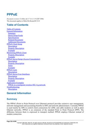 PPPoE
Document revision 1.6 (Mon Jul 17 14:11:18 GMT 2006)
This document applies to MikroTik RouterOS V2.9
Table of Contents
Table of Contents
General Information
Summary
Quick Setup Guide
Specifications
Related Documents
Additional Documents
PPPoE Client Setup
Description
Property Description
Example
Monitoring PPPoE Client
Property Description
Example
PPPoE Server Setup (Access Concentrator)
Description
Property Description
Notes
Example
PPPoE Users
Description
PPPoE Server User Interfaces
Description
Property Description
Example
Application Examples
PPPoE in a multipoint wireless 802.11g network
Troubleshooting
Description
General Information
Summary
The PPPoE (Point to Point Protocol over Ethernet) protocol provides extensive user management,
network management and accounting benefits to ISPs and network administrators. Currently PPPoE
is used mainly by ISPs to control client connections for xDSL and cable modems as well as plain
Ethernet networks. PPPoE is an extension of the standard Point to Point Protocol (PPP). The
difference between them is expressed in transport method: PPPoE employs Ethernet instead of
modem connection.
Page 334 of 695
Copyright 1999-2007, MikroTik. All rights reserved. Mikrotik, RouterOS and RouterBOARD are trademarks of Mikrotikls SIA.
Other trademarks and registred trademarks mentioned herein are properties of their respective owners.
 