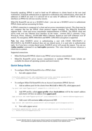 Generally speaking, PPPoE is used to hand out IP addresses to clients based on the user (and
workstation, if desired) authentication as opposed to workstation only authentication, when static IP
addresses or DHCP are used. It is adviced not to use static IP addresses or DHCP on the same
interfaces as PPPoE for obvious security reasons.
MikroTik RouterOS can act as a RADIUS client - you can use a RADIUS server to authenticate
PPPoE clients and use accounting for them.
A PPPoE connection is composed of a client and an access concentrator (server). The client may be
any computer that has the PPPoE client protocol support installed. The MikroTik RouterOS
supports both - client and access concentrator implementations of PPPoE. The PPPoE client and
server work over any Ethernet level interface on the router - wireless 802.11 (Aironet, Cisco,
WaveLan, Prism, Atheros), 10/100/1000 Mbit/s Ethernet, RadioLan and EoIP (Ethernet over IP
tunnel). No encryption, MPPE 40bit RSA and MPPE 128bit RSA encryption is supported.
Note that when RADIUS server is authenticating a user with CHAP, MS-CHAPv1 or
MS-CHAPv2, the RADIUS protocol does not use shared secret, it is used only in authentication
reply. So if you have a wrong shared secret, RADIUS server will accept the request. You can use
/radius monitor command to see bad-replies parameter. This value should increase whenever a
client tries to connect.
Supported connections
• MikroTik RouterOS PPPoE client to any PPPoE server (access concentrator)
• MikroTik RouterOS server (access concentrator) to multiple PPPoE clients (clients are
avaliable for almost all operating systems and most routers)
Quick Setup Guide
• To configure MikroTik RouterOS to be a PPPoE client
1. Just add a pppoe-client:
/interface pppoe-client add name=pppoe-user-mike user=mike password=123 
... interface=wlan1 service-name=internet disabled=no
• To configure MikroTik RouterOS to be an Access Concentrator (PPPoE Server)
1. Add an address pool for the clients from 10.1.1.62 to 10.1.1.72, called pppoe-pool:
/ip pool add name="pppoe-pool" ranges=10.1.1.62-10.1.1.72
2. Add PPP profile, called pppoe-profile where local-address will be the router's address
and clients will have an address from pppoe-pool:
/ppp profile add name="pppoe-profile" local-address=10.1.1.1 remote-address=pppoe-pool
3. Add a user with username mike and password 123:
/ppp secret add name=mike password=123 service=pppoe profile=pppoe-profile
4. Now add a pppoe server:
/interface pppoe-server server add service-name=internet interface=wlan1 
... default-profile=pppoe-profile
Page 335 of 695
Copyright 1999-2007, MikroTik. All rights reserved. Mikrotik, RouterOS and RouterBOARD are trademarks of Mikrotikls SIA.
Other trademarks and registred trademarks mentioned herein are properties of their respective owners.
 