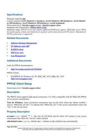 Specifications
Packages required: ppp
License required: level1 (limited to 1 interface) , level3 (limited to 200 interfaces) , level4 (limited
to 200 interfaces) , level5 (limited to 500 interfaces) , level6 (unlimited)
Home menu level: /interface pppoe-server , /interface pppoe-client
Standards and Technologies: PPPoE (RFC 2516)
Hardware usage: PPPoE server may require additional RAM (uses approx. 9KiB (plus extra 10KiB
for packet queue, if data rate limitation is used) for each connection) and CPU power. Maximum of
65535 connections is supported.
Related Documents
• Software Package Management
• IP Addresses and ARP
• RADIUS client
• PPP User AAA
• Log Management
Additional Documents
Links for PPPoE documentation:
• http://www.faqs.org/rfcs/rfc2516.html
PPPoE Clients:
• RASPPPoE for Windows 95, 98, 98SE, ME, NT4, 2000, XP, .NET
http://www.raspppoe.com/
PPPoE Client Setup
Home menu level: /interface pppoe-client
Description
The PPPoE client supports high-speed connections. It is fully compatible with the MikroTik PPPoE
server (access concentrator).
Note for Windows. Some connection instructions may use the form where the "phone number",
such as "MikroTik_ACmt1", to indicate that "MikroTik_AC" is the access concentrator name and
"mt1" is the service name.
Property Description
ac-name ( text ; default: "" ) - this may be left blank and the client will connect to any access
concentrator that offers the "service" name selected
add-default-route ( yes | no ; default: no ) - whether to add a default route automatically
Page 336 of 695
Copyright 1999-2007, MikroTik. All rights reserved. Mikrotik, RouterOS and RouterBOARD are trademarks of Mikrotikls SIA.
Other trademarks and registred trademarks mentioned herein are properties of their respective owners.
 