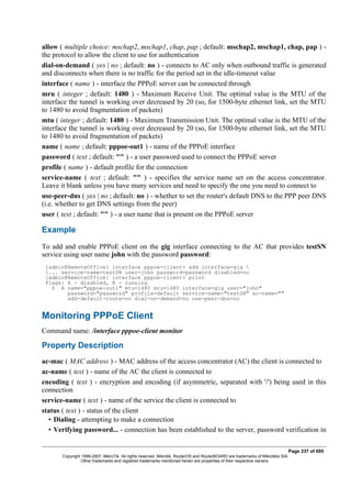 allow ( multiple choice: mschap2, mschap1, chap, pap ; default: mschap2, mschap1, chap, pap ) -
the protocol to allow the client to use for authentication
dial-on-demand ( yes | no ; default: no ) - connects to AC only when outbound traffic is generated
and disconnects when there is no traffic for the period set in the idle-timeout value
interface ( name ) - interface the PPPoE server can be connected through
mru ( integer ; default: 1480 ) - Maximum Receive Unit. The optimal value is the MTU of the
interface the tunnel is working over decreased by 20 (so, for 1500-byte ethernet link, set the MTU
to 1480 to avoid fragmentation of packets)
mtu ( integer ; default: 1480 ) - Maximum Transmission Unit. The optimal value is the MTU of the
interface the tunnel is working over decreased by 20 (so, for 1500-byte ethernet link, set the MTU
to 1480 to avoid fragmentation of packets)
name ( name ; default: pppoe-out1 ) - name of the PPPoE interface
password ( text ; default: "" ) - a user password used to connect the PPPoE server
profile ( name ) - default profile for the connection
service-name ( text ; default: "" ) - specifies the service name set on the access concentrator.
Leave it blank unless you have many services and need to specify the one you need to connect to
use-peer-dns ( yes | no ; default: no ) - whether to set the router's default DNS to the PPP peer DNS
(i.e. whether to get DNS settings from the peer)
user ( text ; default: "" ) - a user name that is present on the PPPoE server
Example
To add and enable PPPoE client on the gig interface connecting to the AC that provides testSN
service using user name john with the password password:
[admin@RemoteOffice] interface pppoe-client> add interface=gig 
... service-name=testSN user=john password=password disabled=no
[admin@RemoteOffice] interface pppoe-client> print
Flags: X - disabled, R - running
0 R name="pppoe-out1" mtu=1480 mru=1480 interface=gig user="john"
password="password" profile=default service-name="testSN" ac-name=""
add-default-route=no dial-on-demand=no use-peer-dns=no
Monitoring PPPoE Client
Command name: /interface pppoe-client monitor
Property Description
ac-mac ( MAC address ) - MAC address of the access concentrator (AC) the client is connected to
ac-name ( text ) - name of the AC the client is connected to
encoding ( text ) - encryption and encoding (if asymmetric, separated with '/') being used in this
connection
service-name ( text ) - name of the service the client is connected to
status ( text ) - status of the client
• Dialing - attempting to make a connection
• Verifying password... - connection has been established to the server, password verification in
Page 337 of 695
Copyright 1999-2007, MikroTik. All rights reserved. Mikrotik, RouterOS and RouterBOARD are trademarks of Mikrotikls SIA.
Other trademarks and registred trademarks mentioned herein are properties of their respective owners.
 
