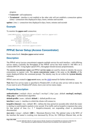 progress
• Connected - self-explanatory
• Terminated - interface is not enabled or the other side will not establish a connection uptime
(time) - connection time displayed in days, hours, minutes and seconds
uptime ( time ) - connection time displayed in days, hours, minutes and seconds
Example
To monitor the pppoe-out1 connection:
[admin@MikroTik] interface pppoe-client> monitor pppoe-out1
status: "connected"
uptime: 10s
encoding: "none"
service-name: "testSN"
ac-name: "10.0.0.1"
ac-mac: 00:C0:DF:07:5E:E6
[admin@MikroTik] interface pppoe-client>
PPPoE Server Setup (Access Concentrator)
Home menu level: /interface pppoe-server server
Description
The PPPoE server (access concentrator) supports multiple servers for each interface - with differing
service names. Currently the throughput of the PPPoE server has been tested to 160 Mb/s on a
Celeron 600 CPU. Using higher speed CPUs, throughput should increase proportionately.
The access concentrator name and PPPoE service name are used by clients to identity the access
concentrator to register with. The access concentrator name is the same as the identity of the
router displayed before the command prompt. The identity may be set within the /system identity
submenu.
PPPoE users are created in /ppp secret menu, see the AAA manual for further information.
Note that if no service name is specified in WindowsXP, it will use only service with no name. So
if you want to serve WindowsXP clients, leave your service name empty.
Property Description
authentication ( multiple choice: mschap2 | mschap1 | chap | pap ; default: mschap2, mschap1,
chap, pap ) - authentication algorithm
default-profile ( name ; default: default ) - default profile to use
interface ( name ) - interface to which the clients will connect to
keepalive-timeout ( time ; default: 10 ) - defines the time period (in seconds) after which the router
is starting to send keepalive packets every second. If no traffic and no keepalive responses has came
for that period of time (i.e. 2 * keepalive-timeout), not responding client is proclaimed
disconnected.
max-mru ( integer ; default: 1480 ) - Maximum Receive Unit. The optimal value is the MTU of
the interface the tunnel is working over decreased by 20 (so, for 1500-byte Ethernet link, set the
Page 338 of 695
Copyright 1999-2007, MikroTik. All rights reserved. Mikrotik, RouterOS and RouterBOARD are trademarks of Mikrotikls SIA.
Other trademarks and registred trademarks mentioned herein are properties of their respective owners.
 