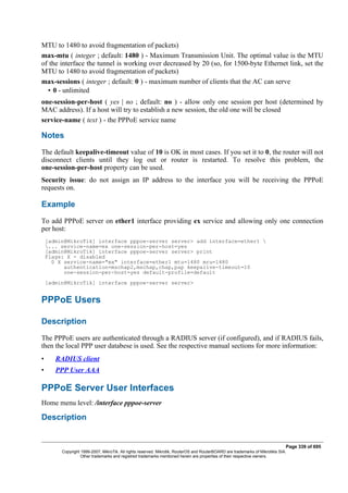 MTU to 1480 to avoid fragmentation of packets)
max-mtu ( integer ; default: 1480 ) - Maximum Transmission Unit. The optimal value is the MTU
of the interface the tunnel is working over decreased by 20 (so, for 1500-byte Ethernet link, set the
MTU to 1480 to avoid fragmentation of packets)
max-sessions ( integer ; default: 0 ) - maximum number of clients that the AC can serve
• 0 - unlimited
one-session-per-host ( yes | no ; default: no ) - allow only one session per host (determined by
MAC address). If a host will try to establish a new session, the old one will be closed
service-name ( text ) - the PPPoE service name
Notes
The default keepalive-timeout value of 10 is OK in most cases. If you set it to 0, the router will not
disconnect clients until they log out or router is restarted. To resolve this problem, the
one-session-per-host property can be used.
Security issue: do not assign an IP address to the interface you will be receiving the PPPoE
requests on.
Example
To add PPPoE server on ether1 interface providing ex service and allowing only one connection
per host:
[admin@MikroTik] interface pppoe-server server> add interface=ether1 
... service-name=ex one-session-per-host=yes
[admin@MikroTik] interface pppoe-server server> print
Flags: X - disabled
0 X service-name="ex" interface=ether1 mtu=1480 mru=1480
authentication=mschap2,mschap,chap,pap keepalive-timeout=10
one-session-per-host=yes default-profile=default
[admin@MikroTik] interface pppoe-server server>
PPPoE Users
Description
The PPPoE users are authenticated through a RADIUS server (if configured), and if RADIUS fails,
then the local PPP user databese is used. See the respective manual sections for more information:
• RADIUS client
• PPP User AAA
PPPoE Server User Interfaces
Home menu level: /interface pppoe-server
Description
Page 339 of 695
Copyright 1999-2007, MikroTik. All rights reserved. Mikrotik, RouterOS and RouterBOARD are trademarks of Mikrotikls SIA.
Other trademarks and registred trademarks mentioned herein are properties of their respective owners.
 