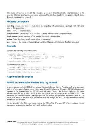This menu allows you to see all the connected users, as well as to set static interface names to be
used in different configurations, where unchangable interface needs to be specified (and, thus,
dynamic names cannot be used)
Property Description
encoding ( read-only: text ) - encryption and encoding (if asymmetric, separated with '/') being
used in this connection
name ( name ) - interface name
remote-address ( read-only: MAC address ) - MAC address of the connected client
service-name ( name ) - name of the service the user is connected to
uptime ( time ) - shows how long the client is connected
user ( name ) - the name of the connected user (must be present in the user darabase anyway)
Example
To view the currently connected users:
[admin@MikroTik] interface pppoe-server> print
Flags: R - running
# NAME SERVICE REMOTE-ADDRESS USER ENCO... UPTIME
0 R <pppoe-ex> ex 00:C0:CA:16:16:A5 ex 12s
[admin@MikroTik] interface pppoe-server>
To disconnect the user ex:
[admin@MikroTik] interface pppoe-server> remove [find user=ex]
[admin@MikroTik] interface pppoe-server> print
[admin@MikroTik] interface pppoe-server>
Application Examples
PPPoE in a multipoint wireless 802.11g network
In a wireless network, the PPPoE server may be attached to an Access Point (as well as to a regular
station of wireless infrastructure). Either our RouterOS client or Windows PPPoE clients may
connect to the Access Point for PPPoE authentication. Further, for RouterOS clients, the radio
interface may be set to MTU 1600 so that the PPPoE interface may be set to MTU 1500. This
optimizes the transmission of 1500 byte packets and avoids any problems associated with MTUs
lower than 1500. It has not been determined how to change the MTU of the Windows wireless
interface at this moment.
Let us consider the following setup where the MikroTik Wireless AP offers wireless clients
transparent access to the local network with authentication:
Page 340 of 695
Copyright 1999-2007, MikroTik. All rights reserved. Mikrotik, RouterOS and RouterBOARD are trademarks of Mikrotikls SIA.
Other trademarks and registred trademarks mentioned herein are properties of their respective owners.
 