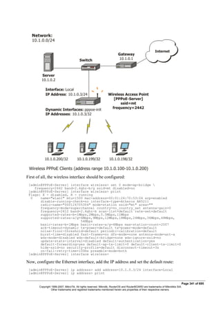 First of all, the wireless interface should be configured:
[admin@PPPoE-Server] interface wireless> set 0 mode=ap-bridge 
frequency=2442 band=2.4ghz-b/g ssid=mt disabled=no
[admin@PPPoE-Server] interface wireless> print
Flags: X - disabled, R - running
0 name="wlan1" mtu=1500 mac-address=00:01:24:70:53:04 arp=enabled
disable-running-check=no interface-type=Atheros AR5211
radio-name="000124705304" mode=station ssid="mt" area=""
frequency-mode=superchannel country=no_country_set antenna-gain=0
frequency=2412 band=2.4ghz-b scan-list=default rate-set=default
supported-rates-b=1Mbps,2Mbps,5.5Mbps,11Mbps
supported-rates-a/g=6Mbps,9Mbps,12Mbps,18Mbps,24Mbps,36Mbps,48Mbps,
54Mbps
basic-rates-b=1Mbps basic-rates-a/g=6Mbps max-station-count=2007
ack-timeout=dynamic tx-power=default tx-power-mode=default
noise-floor-threshold=default periodic-calibration=default
burst-time=disabled fast-frames=no dfs-mode=none antenna-mode=ant-a
wds-mode=disabled wds-default-bridge=none wds-ignore-ssid=no
update-stats-interval=disabled default-authentication=yes
default-forwarding=yes default-ap-tx-limit=0 default-client-tx-limit=0
hide-ssid=no security-profile=default disconnect-timeout=3s
on-fail-retry-time=100ms preamble-mode=both
[admin@PPPoE-Server] interface wireless>
Now, configure the Ethernet interface, add the IP address and set the default route:
[admin@PPPoE-Server] ip address> add address=10.1.0.3/24 interface=Local
[admin@PPPoE-Server] ip address> print
Page 341 of 695
Copyright 1999-2007, MikroTik. All rights reserved. Mikrotik, RouterOS and RouterBOARD are trademarks of Mikrotikls SIA.
Other trademarks and registred trademarks mentioned herein are properties of their respective owners.
 
