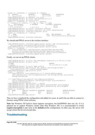 Flags: X - disabled, I - invalid, D - dynamic
# ADDRESS NETWORK BROADCAST INTERFACE
0 10.1.0.3/24 10.1.0.0 10.1.0.255 Local
[admin@PPPoE-Server] ip address> /ip route
[admin@PPPoE-Server] ip route> add gateway=10.1.0.1
[admin@PPPoE-Server] ip route> print
Flags: X - disabled, A - active, D - dynamic,
C - connect, S - static, r - rip, b - bgp, o - ospf
# DST-ADDRESS G GATEWAY DISTANCE INTERFACE
0 ADC 10.1.0.0/24 Local
1 A S 0.0.0.0/0 r 10.1.0.1 1 Local
[admin@PPPoE-Server] ip route> /interface ethernet
[admin@PPPoE-Server] interface ethernet> set Local arp=proxy-arp
[admin@PPPoE-Server] interface ethernet> print
Flags: X - disabled, R - running
# NAME MTU MAC-ADDRESS ARP
0 R Local 1500 00:0C:42:03:25:53 proxy-arp
[admin@PPPoE-Server] interface ethernet>
We should add PPPoE server to the wireless interface:
[admin@PPPoE-Server] interface pppoe-server server> add interface=wlan1 
service-name=mt one-session-per-host=yes disabled=no
[admin@PPPoE-Server] interface pppoe-server server> print
Flags: X - disabled
0 service-name="mt" interface=wlan1 max-mtu=1480 max-mru=1480
authentication=pap,chap,mschap1,mschap2 keepalive-timeout=10
one-session-per-host=yes max-sessions=0 default-profile=default
[admin@PPPoE-Server] interface pppoe-server server>
Finally, we can set up PPPoE clients:
[admin@PPPoE-Server] ip pool> add name=pppoe ranges=10.1.0.100-10.1.0.200
[admin@PPPoE-Server] ip pool> print
# NAME RANGES
0 pppoe 10.1.0.100-10.1.0.200
[admin@PPPoE-Server] ip pool> /ppp profile
[admin@PPPoE-Server] ppp profile> set default use-encryption=yes 
local-address=10.1.0.3 remote-address=pppoe
[admin@PPPoE-Server] ppp profile> print
Flags: * - default
0 * name="default" local-address=10.1.0.3 remote-address=pppoe
use-compression=no use-vj-compression=no use-encryption=yes only-one=no
change-tcp-mss=yes
1 * name="default-encryption" use-compression=default
use-vj-compression=default use-encryption=yes only-one=default
change-tcp-mss=default
[admin@PPPoE-Server] ppp profile> .. secret
[admin@PPPoE-Server] ppp secret> add name=w password=wkst service=pppoe
[admin@PPPoE-Server] ppp secret> add name=l password=ltp service=pppoe
[admin@PPPoE-Server] ppp secret> print
Flags: X - disabled
# NAME SERVICE CALLER-ID PASSWORD PROFILE REMOTE-ADDRESS
0 w pppoe wkst default 0.0.0.0
1 l pppoe ltp default 0.0.0.0
[admin@PPPoE-Server] ppp secret>
Thus we have completed the configuration and added two users: w and l who are able to connect to
Internet, using PPPoE client software.
Note that Windows XP built-in client supports encryption, but RASPPPOE does not. So, if it is
planned not to support Windows clients older than Windows XP, it is recommended to switch
require-encryption to yes value in the default profile configuration. In other case, the server will
accept clients that do not encrypt data.
Troubleshooting
Page 342 of 695
Copyright 1999-2007, MikroTik. All rights reserved. Mikrotik, RouterOS and RouterBOARD are trademarks of Mikrotikls SIA.
Other trademarks and registred trademarks mentioned herein are properties of their respective owners.
 