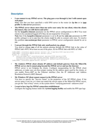 Description
• I can connect to my PPPoE server. The ping goes even through it, but I still cannot open
web pages
Make sure that you have specified a valid DNS server in the router (in /ip dns or in /ppp
profile the dns-server parameter).
• The PPPoE server shows more than one active user entry for one client, when the clients
disconnect, they are still shown and active
Set the keepalive-timeout parameter (in the PPPoE server configuration) to 10 if You want
clients to be considered logged off if they do not respond for 10 seconds.
Note that if the keepalive-timeout parameter is set to 0 and the only-one parameter (in PPP
profile settings) is set to yes then the clients might be able to connect only once. To resolve
this problem one-session-per-host parameter in PPPoE server configuration should be set to
yes
• I can get through the PPPoE link only small packets (eg. pings)
You need to change mss of all the packets passing through the PPPoE link to the value of
PPPoE link's MTU-40 at least on one of the peers. So for PPPoE link with MTU of 1480:
[admin@MT] interface pppoe-server server> set 0 max-mtu=1440 max-mru=1440
[admin@MT] interface pppoe-server server> print
Flags: X - disabled
0 service-name="mt" interface=wlan1 max-mtu=1440 max-mru=1440
authentication=pap,chap,mschap1,mschap2 keepalive-timeout=10
one-session-per-host=yes max-sessions=0 default-profile=default
[admin@MT] interface pppoe-server server>
• My windows PPPoE client obtains IP address and default gateway from the MikroTik
PPPoE server, but it cannot ping beyond the PPPoE server and use the Internet
PPPoE server is not bridging the clients. Configure masquerading for the PPPoE client
addresses, or make sure you have proper routing for the address space used by the clients, or
you enable Proxy-ARP on the Ethernet interface (See the IP Addresses and Address
Resolution Protocol (ARP) Manual)
• My Windows XP client cannot connect to the PPPoE server
You have to specify the "Service Name" in the properties of the XP PPPoE client. If the
service name is not set, or it does not match the service name of the MikroTik PPPoE server,
you get the "line is busy" errors, or the system shows "verifying password - unknown error"
• I want to have logs for PPPoE connection establishment
Configure the logging feature under the /system logging facility and enable the PPP type logs
Page 343 of 695
Copyright 1999-2007, MikroTik. All rights reserved. Mikrotik, RouterOS and RouterBOARD are trademarks of Mikrotikls SIA.
Other trademarks and registred trademarks mentioned herein are properties of their respective owners.
 