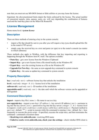 note that you must not use MS-DOS format or fdisk utilities or you may loose the license.
Important: the abovementioned limits depict the limits enforced by the license. The actual number
of concurrent tunnels, rules, queues, users, etc. will vary depending the combination of features
used and the load they place on the MikroTik RouterOS.
License Management
Home menu level: /system license
Description
There are three methods of entering a key to the system console:
• import a file that should be sent to you after you will require a key (you should upload this file
to the router's FTP server)
• simply copy the received key as a text and paste (or type) in to the router's console (no matter
in which submenu)
These methods also apply to WinBox, with the difference that key importing and exporting is
happening through the Windows host PC itself. The options available:
• Paste Key - get a new license from the Windows Clipboard
• Import Key - get a new license from a file stored locally on the Windows PC
• Export Key - save the existing license as a file on the Windows PC
• Upgrade/Get New Key - the same as new-upgrade-key command in system console
• Update Key - the same as update-key command in system console
Property Description
key ( read-only: text ) - software license key that unlocks the installation
level ( read-only: integer : 0 ..6 ) - license level of the installation
software-id ( read-only: text ) - ID number of the installation
upgradable-until ( read-only: text ) - the date until which the software version can be upgraded or
downgraded
Command Description
import - import a key file ( name ) - file name to use as a key
new-upgrade-key - request a new key ( IP address ) - key server's IP address ( text ) - username to
log into the key server ( text ) - password to log into the key server ( integer : 2 ..6 ) - license level
to request ( credit-card | credit-keys | credit-money | debit-keys | debit-money ) - Payment method to
use ( text ; default: "" ) - script to execute while the command is running ( time ; default: 1s ) - how
frequently to execute the given script - if specified, executes the sctipt once, and then terminates the
command - command's execution status
• Resolving www.mikrotik.com - resolving DNS name
• Failed to resolve www.mikrotik.com, check your dns settings - check whether DNS client is
Page 22 of 695
Copyright 1999-2007, MikroTik. All rights reserved. Mikrotik, RouterOS and RouterBOARD are trademarks of Mikrotikls SIA.
Other trademarks and registred trademarks mentioned herein are properties of their respective owners.
 