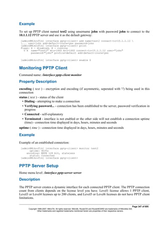 Example
To set up PPTP client named test2 using unsername john with password john to connect to the
10.1.1.12 PPTP server and use it as the default gateway:
[admin@MikroTik] interface pptp-client> add name=test2 connect-to=10.1.1.12 
... user=john add-default-route=yes password=john
[admin@MikroTik] interface pptp-client> print
Flags: X - disabled, R - running
0 X name="test2" mtu=1460 mru=1460 connect-to=10.1.1.12 user="john"
password="john" profile=default add-default-route=yes
[admin@MikroTik] interface pptp-client> enable 0
Monitoring PPTP Client
Command name: /interface pptp-client monitor
Property Description
encoding ( text ) - encryption and encoding (if asymmetric, seperated with '/') being used in this
connection
status ( text ) - status of the client
• Dialing - attempting to make a connection
• Verifying password... - connection has been established to the server, password verification in
progress
• Connected - self-explanatory
• Terminated - interface is not enabled or the other side will not establish a connection uptime
(time) - connection time displayed in days, hours, minutes and seconds
uptime ( time ) - connection time displayed in days, hours, minutes and seconds
Example
Example of an established connection:
[admin@MikroTik] interface pptp-client> monitor test2
uptime: 4h35s
encoding: MPPE 128 bit, stateless
status: Connected
[admin@MikroTik] interface pptp-client>
PPTP Server Setup
Home menu level: /interface pptp-server server
Description
The PPTP server creates a dynamic interface for each connected PPTP client. The PPTP connection
count from clients depends on the license level you have. Level1 license allows 1 PPTP client,
Level3 or Level4 licenses up to 200 clients, and Level5 or Level6 licenses do not have PPTP client
limitations.
Page 347 of 695
Copyright 1999-2007, MikroTik. All rights reserved. Mikrotik, RouterOS and RouterBOARD are trademarks of Mikrotikls SIA.
Other trademarks and registred trademarks mentioned herein are properties of their respective owners.
 