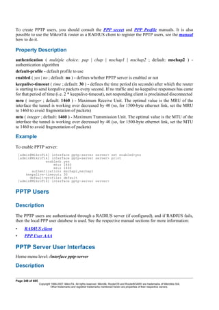 To create PPTP users, you should consult the PPP secret and PPP Profile manuals. It is also
possible to use the MikroTik router as a RADIUS client to register the PPTP users, see the manual
how to do it.
Property Description
authentication ( multiple choice: pap | chap | mschap1 | mschap2 ; default: mschap2 ) -
authentication algorithm
default-profile - default profile to use
enabled ( yes | no ; default: no ) - defines whether PPTP server is enabled or not
keepalive-timeout ( time ; default: 30 ) - defines the time period (in seconds) after which the router
is starting to send keepalive packets every second. If no traffic and no keepalive responses has came
for that period of time (i.e. 2 * keepalive-timeout), not responding client is proclaimed disconnected
mru ( integer ; default: 1460 ) - Maximum Receive Unit. The optimal value is the MRU of the
interface the tunnel is working over decreased by 40 (so, for 1500-byte ethernet link, set the MRU
to 1460 to avoid fragmentation of packets)
mtu ( integer ; default: 1460 ) - Maximum Transmission Unit. The optimal value is the MTU of the
interface the tunnel is working over decreased by 40 (so, for 1500-byte ethernet link, set the MTU
to 1460 to avoid fragmentation of packets)
Example
To enable PPTP server:
[admin@MikroTik] interface pptp-server server> set enabled=yes
[admin@MikroTik] interface pptp-server server> print
enabled: yes
mtu: 1460
mru: 1460
authentication: mschap2,mschap1
keepalive-timeout: 30
default-profile: default
[admin@MikroTik] interface pptp-server server>
PPTP Users
Description
The PPTP users are authenticated through a RADIUS server (if configured), and if RADIUS fails,
then the local PPP user databese is used. See the respective manual sections for more information:
• RADIUS client
• PPP User AAA
PPTP Server User Interfaces
Home menu level: /interface pptp-server
Description
Page 348 of 695
Copyright 1999-2007, MikroTik. All rights reserved. Mikrotik, RouterOS and RouterBOARD are trademarks of Mikrotikls SIA.
Other trademarks and registred trademarks mentioned herein are properties of their respective owners.
 