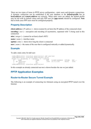 There are two types of items in PPTP server configuration - static users and dynamic connections.
A dynamic connection can be established if the user database or the default-profile has its
local-address and remote-address set correctly. When static users are added, the default profile
may be left with its default values and only PPP user (in /ppp secret) should be configured. Note
that in both cases PPP users must be configured properly.
Property Description
client-address ( IP address ) - shows (cannot be set here) the IP address of the connected client
encoding ( text ) - encryption and encoding (if asymmetric, separated with '/') being used in this
connection
mtu ( integer ) - (cannot be set here) client's MTU
name ( name ) - interface name
uptime ( time ) - shows how long the client is connected
user ( name ) - the name of the user that is configured statically or added dynamically
Example
To add a static entry for ex1 user:
[admin@MikroTik] interface pptp-server> add user=ex1
[admin@MikroTik] interface pptp-server> print
Flags: X - disabled, D - dynamic, R - running
# NAME USER MTU CLIENT-ADDRESS UPTIME ENC...
0 DR <pptp-ex> ex 1460 10.0.0.202 6m32s none
1 pptp-in1 ex1
[admin@MikroTik] interface pptp-server>
In this example an already connected user ex is shown besides the one we just added.
PPTP Application Examples
Router-to-Router Secure Tunnel Example
The following is an example of connecting two Intranets using an encrypted PPTP tunnel over the
Internet.
Page 349 of 695
Copyright 1999-2007, MikroTik. All rights reserved. Mikrotik, RouterOS and RouterBOARD are trademarks of Mikrotikls SIA.
Other trademarks and registred trademarks mentioned herein are properties of their respective owners.
 