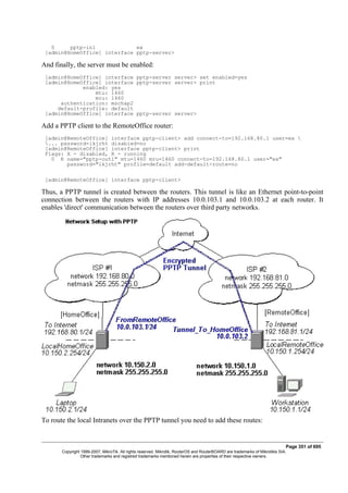 0 pptp-in1 ex
[admin@HomeOffice] interface pptp-server>
And finally, the server must be enabled:
[admin@HomeOffice] interface pptp-server server> set enabled=yes
[admin@HomeOffice] interface pptp-server server> print
enabled: yes
mtu: 1460
mru: 1460
authentication: mschap2
default-profile: default
[admin@HomeOffice] interface pptp-server server>
Add a PPTP client to the RemoteOffice router:
[admin@RemoteOffice] interface pptp-client> add connect-to=192.168.80.1 user=ex 
... password=lkjrht disabled=no
[admin@RemoteOffice] interface pptp-client> print
Flags: X - disabled, R - running
0 R name="pptp-out1" mtu=1460 mru=1460 connect-to=192.168.80.1 user="ex"
password="lkjrht" profile=default add-default-route=no
[admin@RemoteOffice] interface pptp-client>
Thus, a PPTP tunnel is created between the routers. This tunnel is like an Ethernet point-to-point
connection between the routers with IP addresses 10.0.103.1 and 10.0.103.2 at each router. It
enables 'direct' communication between the routers over third party networks.
To route the local Intranets over the PPTP tunnel you need to add these routes:
Page 351 of 695
Copyright 1999-2007, MikroTik. All rights reserved. Mikrotik, RouterOS and RouterBOARD are trademarks of Mikrotikls SIA.
Other trademarks and registred trademarks mentioned herein are properties of their respective owners.
 
