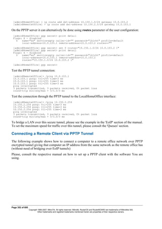 [admin@HomeOffice] > ip route add dst-address 10.150.1.0/24 gateway 10.0.103.2
[admin@RemoteOffice] > ip route add dst-address 10.150.2.0/24 gateway 10.0.103.1
On the PPTP server it can alternatively be done using routes parameter of the user configuration:
[admin@HomeOffice] ppp secret> print detail
Flags: X - disabled
0 name="ex" service=pptp caller-id="" password="lkjrht" profile=default
local-address=10.0.103.1 remote-address=10.0.103.2 routes==""
[admin@HomeOffice] ppp secret> set 0 routes="10.150.1.0/24 10.0.103.2 1"
[admin@HomeOffice] ppp secret> print detail
Flags: X - disabled
0 name="ex" service=pptp caller-id="" password="lkjrht" profile=default
local-address=10.0.103.1 remote-address=10.0.103.2
routes="10.150.1.0/24 10.0.103.2 1"
[admin@HomeOffice] ppp secret>
Test the PPTP tunnel connection:
[admin@RemoteOffice]> /ping 10.0.103.1
10.0.103.1 pong: ttl=255 time=3 ms
10.0.103.1 pong: ttl=255 time=3 ms
10.0.103.1 pong: ttl=255 time=3 ms
ping interrupted
3 packets transmitted, 3 packets received, 0% packet loss
round-trip min/avg/max = 3/3.0/3 ms
Test the connection through the PPTP tunnel to the LocalHomeOffice interface:
[admin@RemoteOffice]> /ping 10.150.2.254
10.150.2.254 pong: ttl=255 time=3 ms
10.150.2.254 pong: ttl=255 time=3 ms
10.150.2.254 pong: ttl=255 time=3 ms
ping interrupted
3 packets transmitted, 3 packets received, 0% packet loss
round-trip min/avg/max = 3/3.0/3 ms
To bridge a LAN over this secure tunnel, please see the example in the 'EoIP' section of the manual.
To set the maximum speed for traffic over this tunnel, please consult the 'Queues' section.
Connecting a Remote Client via PPTP Tunnel
The following example shows how to connect a computer to a remote office network over PPTP
encrypted tunnel giving that computer an IP address from the same network as the remote office has
(without need of bridging over EoIP tunnels)
Please, consult the respective manual on how to set up a PPTP client with the software You are
using.
Page 352 of 695
Copyright 1999-2007, MikroTik. All rights reserved. Mikrotik, RouterOS and RouterBOARD are trademarks of Mikrotikls SIA.
Other trademarks and registred trademarks mentioned herein are properties of their respective owners.
 