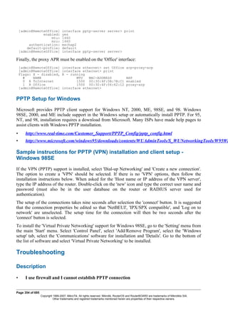 [admin@RemoteOffice] interface pptp-server server> print
enabled: yes
mtu: 1460
mru: 1460
authentication: mschap2
default-profile: default
[admin@RemoteOffice] interface pptp-server server>
Finally, the proxy APR must be enabled on the 'Office' interface:
[admin@RemoteOffice] interface ethernet> set Office arp=proxy-arp
[admin@RemoteOffice] interface ethernet> print
Flags: X - disabled, R - running
# NAME MTU MAC-ADDRESS ARP
0 R ToInternet 1500 00:30:4F:0B:7B:C1 enabled
1 R Office 1500 00:30:4F:06:62:12 proxy-arp
[admin@RemoteOffice] interface ethernet>
PPTP Setup for Windows
Microsoft provides PPTP client support for Windows NT, 2000, ME, 98SE, and 98. Windows
98SE, 2000, and ME include support in the Windows setup or automatically install PPTP. For 95,
NT, and 98, installation requires a download from Microsoft. Many ISPs have made help pages to
assist clients with Windows PPTP installation.
• http://www.real-time.com/Customer_Support/PPTP_Config/pptp_config.html
• http://www.microsoft.com/windows95/downloads/contents/WUAdminTools/S_WUNetworkingTools/W95Wi
Sample instructions for PPTP (VPN) installation and client setup -
Windows 98SE
If the VPN (PPTP) support is installed, select 'Dial-up Networking' and 'Create a new connection'.
The option to create a 'VPN' should be selected. If there is no 'VPN' options, then follow the
installation instructions below. When asked for the 'Host name or IP address of the VPN server',
type the IP address of the router. Double-click on the 'new' icon and type the correct user name and
password (must also be in the user database on the router or RADIUS server used for
authentication).
The setup of the connections takes nine seconds after selection the 'connect' button. It is suggested
that the connection properties be edited so that 'NetBEUI', 'IPX/SPX compatible', and 'Log on to
network' are unselected. The setup time for the connection will then be two seconds after the
'connect' button is selected.
To install the 'Virtual Private Networking' support for Windows 98SE, go to the 'Setting' menu from
the main 'Start' menu. Select 'Control Panel', select 'Add/Remove Program', select the 'Windows
setup' tab, select the 'Communications' software for installation and 'Details'. Go to the bottom of
the list of software and select 'Virtual Private Networking' to be installed.
Troubleshooting
Description
• I use firewall and I cannot establish PPTP connection
Page 354 of 695
Copyright 1999-2007, MikroTik. All rights reserved. Mikrotik, RouterOS and RouterBOARD are trademarks of Mikrotikls SIA.
Other trademarks and registred trademarks mentioned herein are properties of their respective owners.
 