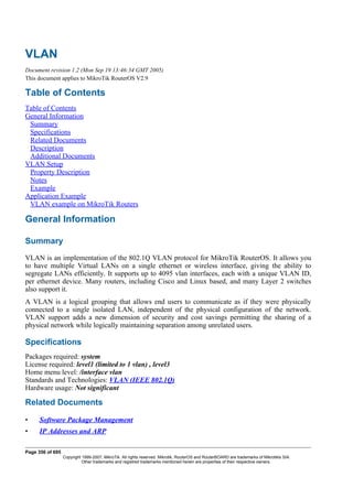 VLAN
Document revision 1.2 (Mon Sep 19 13:46:34 GMT 2005)
This document applies to MikroTik RouterOS V2.9
Table of Contents
Table of Contents
General Information
Summary
Specifications
Related Documents
Description
Additional Documents
VLAN Setup
Property Description
Notes
Example
Application Example
VLAN example on MikroTik Routers
General Information
Summary
VLAN is an implementation of the 802.1Q VLAN protocol for MikroTik RouterOS. It allows you
to have multiple Virtual LANs on a single ethernet or wireless interface, giving the ability to
segregate LANs efficiently. It supports up to 4095 vlan interfaces, each with a unique VLAN ID,
per ethernet device. Many routers, including Cisco and Linux based, and many Layer 2 switches
also support it.
A VLAN is a logical grouping that allows end users to communicate as if they were physically
connected to a single isolated LAN, independent of the physical configuration of the network.
VLAN support adds a new dimension of security and cost savings permitting the sharing of a
physical network while logically maintaining separation among unrelated users.
Specifications
Packages required: system
License required: level1 (limited to 1 vlan) , level3
Home menu level: /interface vlan
Standards and Technologies: VLAN (IEEE 802.1Q)
Hardware usage: Not significant
Related Documents
• Software Package Management
• IP Addresses and ARP
Page 356 of 695
Copyright 1999-2007, MikroTik. All rights reserved. Mikrotik, RouterOS and RouterBOARD are trademarks of Mikrotikls SIA.
Other trademarks and registred trademarks mentioned herein are properties of their respective owners.
 