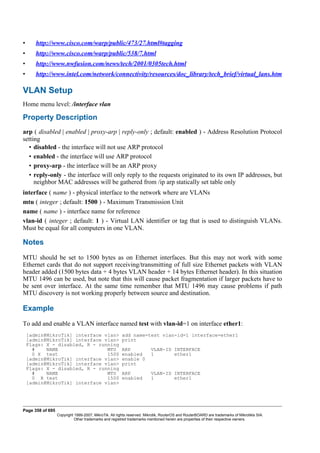 • http://www.cisco.com/warp/public/473/27.html#tagging
• http://www.cisco.com/warp/public/538/7.html
• http://www.nwfusion.com/news/tech/2001/0305tech.html
• http://www.intel.com/network/connectivity/resources/doc_library/tech_brief/virtual_lans.htm
VLAN Setup
Home menu level: /interface vlan
Property Description
arp ( disabled | enabled | proxy-arp | reply-only ; default: enabled ) - Address Resolution Protocol
setting
• disabled - the interface will not use ARP protocol
• enabled - the interface will use ARP protocol
• proxy-arp - the interface will be an ARP proxy
• reply-only - the interface will only reply to the requests originated to its own IP addresses, but
neighbor MAC addresses will be gathered from /ip arp statically set table only
interface ( name ) - physical interface to the network where are VLANs
mtu ( integer ; default: 1500 ) - Maximum Transmission Unit
name ( name ) - interface name for reference
vlan-id ( integer ; default: 1 ) - Virtual LAN identifier or tag that is used to distinguish VLANs.
Must be equal for all computers in one VLAN.
Notes
MTU should be set to 1500 bytes as on Ethernet interfaces. But this may not work with some
Ethernet cards that do not support receiving/transmitting of full size Ethernet packets with VLAN
header added (1500 bytes data + 4 bytes VLAN header + 14 bytes Ethernet header). In this situation
MTU 1496 can be used, but note that this will cause packet fragmentation if larger packets have to
be sent over interface. At the same time remember that MTU 1496 may cause problems if path
MTU discovery is not working properly between source and destination.
Example
To add and enable a VLAN interface named test with vlan-id=1 on interface ether1:
[admin@MikroTik] interface vlan> add name=test vlan-id=1 interface=ether1
[admin@MikroTik] interface vlan> print
Flags: X - disabled, R - running
# NAME MTU ARP VLAN-ID INTERFACE
0 X test 1500 enabled 1 ether1
[admin@MikroTik] interface vlan> enable 0
[admin@MikroTik] interface vlan> print
Flags: X - disabled, R - running
# NAME MTU ARP VLAN-ID INTERFACE
0 R test 1500 enabled 1 ether1
[admin@MikroTik] interface vlan>
Page 358 of 695
Copyright 1999-2007, MikroTik. All rights reserved. Mikrotik, RouterOS and RouterBOARD are trademarks of Mikrotikls SIA.
Other trademarks and registred trademarks mentioned herein are properties of their respective owners.
 
