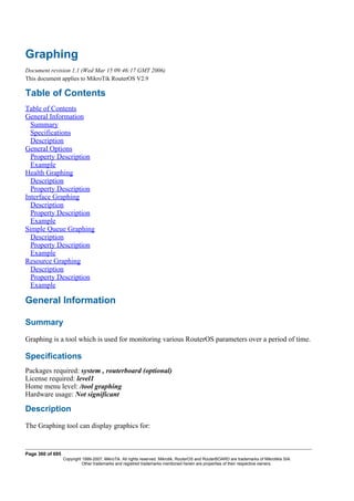 Graphing
Document revision 1.1 (Wed Mar 15 09:46:17 GMT 2006)
This document applies to MikroTik RouterOS V2.9
Table of Contents
Table of Contents
General Information
Summary
Specifications
Description
General Options
Property Description
Example
Health Graphing
Description
Property Description
Interface Graphing
Description
Property Description
Example
Simple Queue Graphing
Description
Property Description
Example
Resource Graphing
Description
Property Description
Example
General Information
Summary
Graphing is a tool which is used for monitoring various RouterOS parameters over a period of time.
Specifications
Packages required: system , routerboard (optional)
License required: level1
Home menu level: /tool graphing
Hardware usage: Not significant
Description
The Graphing tool can display graphics for:
Page 360 of 695
Copyright 1999-2007, MikroTik. All rights reserved. Mikrotik, RouterOS and RouterBOARD are trademarks of Mikrotikls SIA.
Other trademarks and registred trademarks mentioned herein are properties of their respective owners.
 